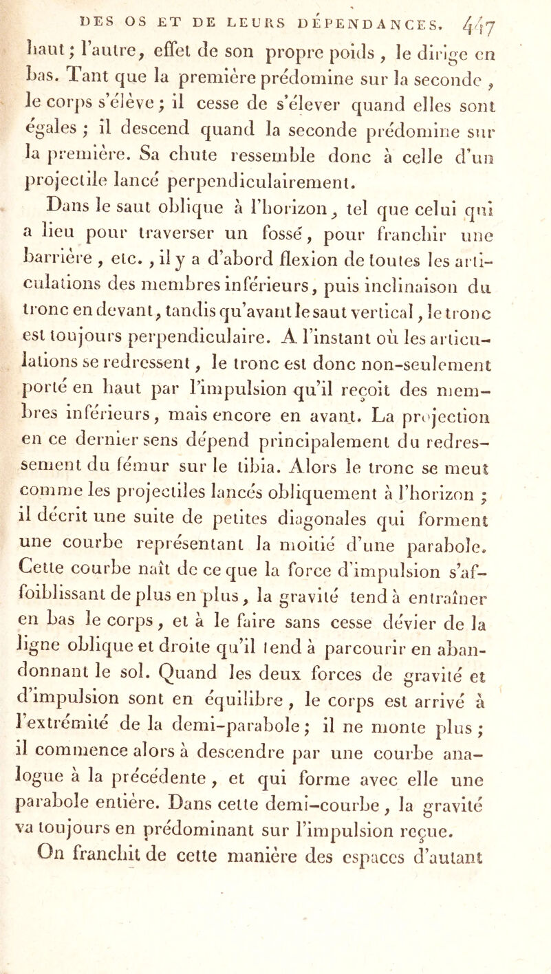 îiaut ^ 1 auire^ effet de son propre poids , le dirji^e en Las. Tant que la première prédomine sur Ja seconde ^ le corps s’élève ; il cesse de s’élever quand elles sont égalés ; il descend quand la seconde prédomine sur la première. Sa chute ressemble donc à celle d’un projectile lancé perpendiculairement. Dans le saut oblique à l’horizon tel que celui qui a lieu pour traverser un fossé, pour franchir une barrière , etc. , il y a d’abord flexion de toutes les arti- culations des membres inférieurs, puis inclinaison du tronc en devant, tandis qu’avant lésant vertical, le tronc est toujours perpendiculaire. A l’instant où les articu- lations se redressent, le tronc est donc non-seulement porte en haut par Timpulsion qu’il reçoit des mem- bres inférieurs, mais encore en avant. La projection en ce dernier sens dépend principalement du redres- sement du fémur sur le tibia. Alors le tronc se meut comme les projectiles lancés obliquement à l’horizon ; il décrit une suite de petites diagonales qui forment une courbe représentant la moitié d’une parabole. Cette courbe naît de ce que la force d’impulsion s’af- foiblissant de plus en plus, la gravité tend à entraîner en bas le corps, et à le faire sans cesse dévier de la ligne oblique et droite qu’il lend à parcourir en aban- donnant le sol. Quand les deux forces de gravité et d impulsion sont en équilibre , le corps est arrivé à l’extrémité de la demi-parabole; il ne monte plus; il commence alors à descendre par une courbe ana- logue a la précédente , et qui forme avec elle une parabole entière. Dans cette demi-courbe, la gravité va toujours en prédominant sur l’impulsion reçue. On franchit de cette manière des espaces d’autant