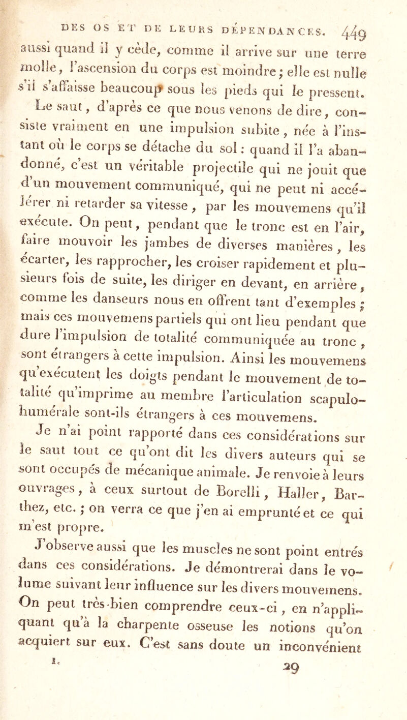 aussi quand il y cède, comme il arrive sur une terre molle, 1 ascension du corps est moindre ; elle est nulle s li s affaisse beaucoup? sous les pieds qui le pressent. l^e saut, d apres ce que nous venons de dire, con- siste vraiment en une impulsion subite, née à l’ins- tant où le corps se détache du sol ; quand il la aban- donné, c est un véritable projectile qui ne jouit que d’un mouvement communiqué, qui ne peut ni accé- lérer ni retarder sa vitesse , par les mouvemens qu’il exécute. On peut, pendant que le tronc est en l’air, laire mouvoir les jambes de diverses manières , les ecarter, les rapprocher, les croiser rapidement et plu- sieui s fois de suite, les diriger en devant, en arrière, comme les danseurs nous en offrent tant d’exemples ; mais ces mouvemens partiels qui ont lieu pendant que duie 1 impulsion de totalité communiquée au tronc , son*, eirangeis a cette impulsion. Ainsi les mouvemens qu exécutent les doigts pendant le mouvement de to- talité qu’imprime au membre l’articulation scapulo- hurnéraie sont-ils étrangers à ces mouvemens. Je n’ai point rapporté dans ces considérations sur le saut tout ce qu’ont dit les divers auteurs qui se sont occupes de mécanique animale. Je renvoie à leurs ouvrages, à ceux surtout de Boielli, Haller, Bar- thez, etc. ; on verra ce que j’en ai emprunté et ce qui m’est propre. J observe aussi que les muscles ne sont point entrés dans ces considérations. Je démontrerai dans le vo- lume suivant leur influence sur les divers mouvemens. On peut très bien comprendre ceux-ci, en n’applie- quanl qu à la charpente osseuse les notions qu’on acquiert sur eux. C est sans doute un inconvénient