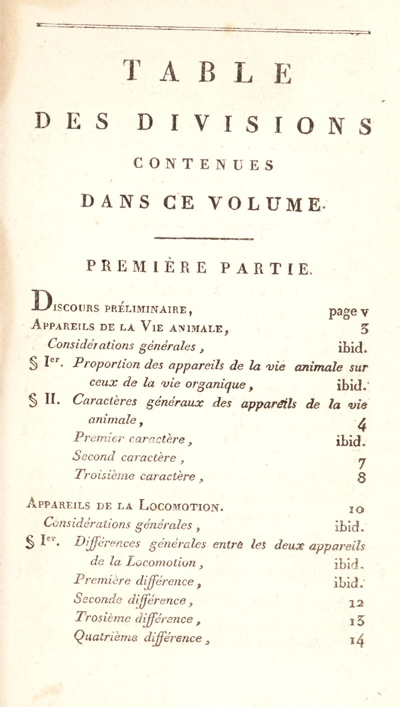 T A B L E DES DIVISIONS C O N T E ]N ü E s DANS CE VOLUME- PREMIÈRE PARTIE. A-^ISCOURS PR-ELTMINAîRE J jps^G V Appareils de la Vie animale^ 5 Considéïations générales , ibid. § Proportion des appareils de la vie animale sur ceux de la vie organique ^ îbid.’ § lî. Caractères généraux des apparais de la vie animale, ^ Pie inîer caractère j, ibid. Second caractère ^ rj Troisième caractère ^ § Appareils de la Locomotion. îo Considérations générales , ibid. § Différences générales entrù leS deux appareils de la Locomotion ^ ibid- Première différence ^ ibid.' Seconde dfférence22 Trosième différence ^ 15 Quatrième différence^