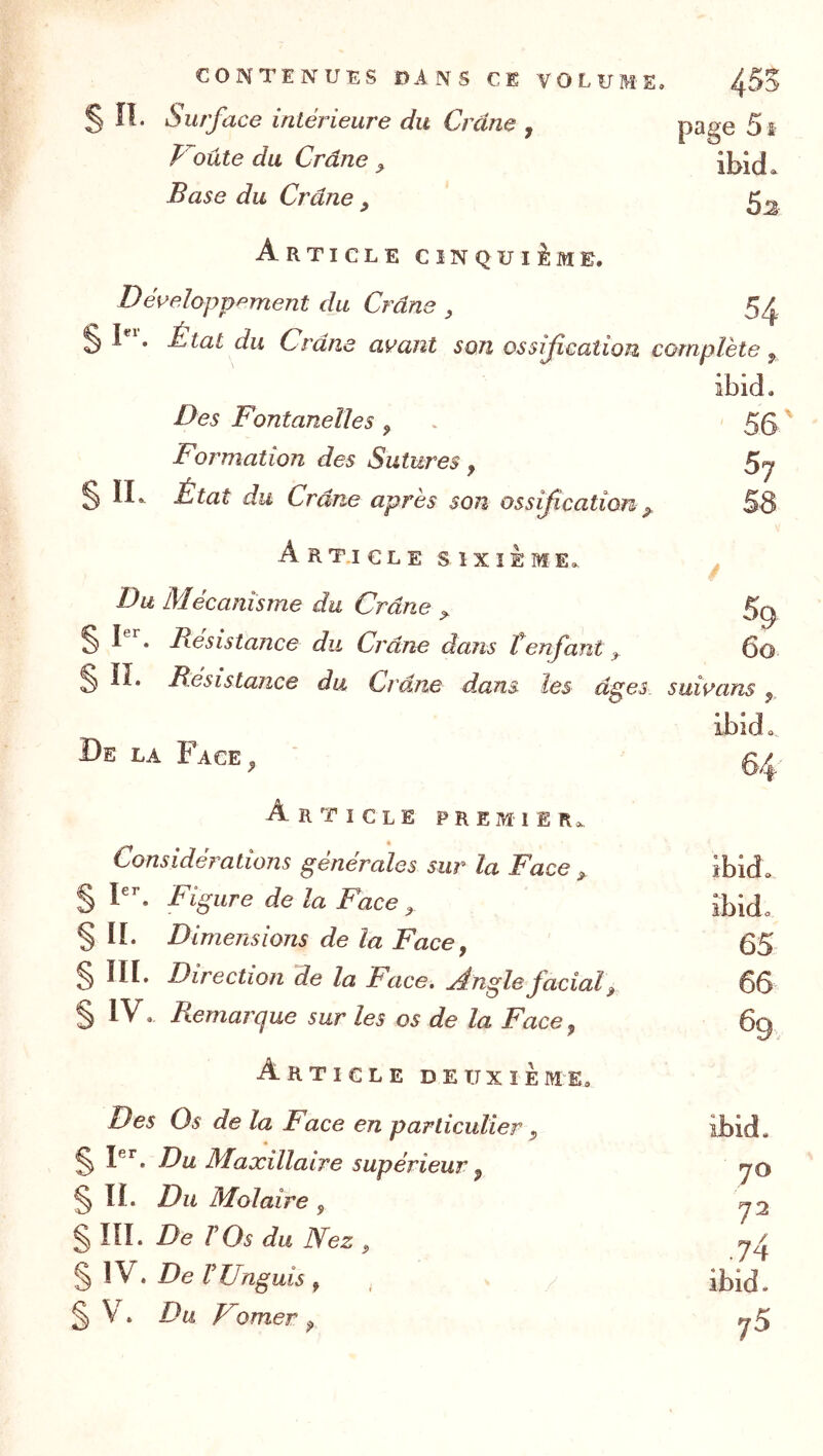 contenues dans CB volume. 455 sn. Surface intérieure du Crâne , page 5 f Voûte du Crâne ^ ibid. Base du Crâne , Article cinquième. Développement du Crâne , 54 I . État du Crâne avant son ossification complète^ Des Fontanelles ^ Formation des Sutures , §11^ État du Crâne après son ossification ^ ArT.ICLE SIXIEME. Du Mécanîsme du Crâne ^ § Résistance du Crâne dans tenfant, § ÏI. Résistance du Crâne dans les â^es suîvans , ibid. De la Face^ % Article premteRo. Considérations générales sur la Face ^ ibid. § Figure de la Face ^ § IL Dimejisions de la Face y 65 § IIL Direction de la Face. Angle facial ^ 66 § IV, Remarque sur les os de la Face y 6q Article detjxïÈme. Des Os de la Face en particulier y ibid. ^ F*’. Du Maxillaire supérieur y yo § IL Du Molaire y ^2 § lîL De rOs du Nez y § 1V. De VUnguis , , ibid. § . Du F orner y «5