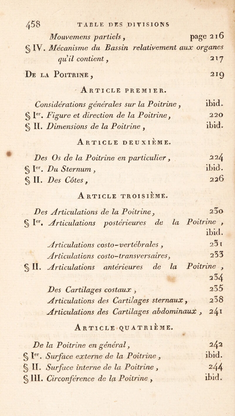 Mouvemens partiels y page 216 § ly. Mécanisme du Bassin relativement aux organes quil contient, 217 De la Poitrine , 219 Article premier. Considérations générales sur la Poitrine , ibid=. g jer^ direction de la Poitrine ^ 220 § IL Dimensions de la Poitrine , ibid. Article deuxième. Des Os de la Poitrine en particulier, 224 § P’’. Du Sternum, ibid. § IL Des Côtes f 226 Article troisième. Des udrticulations de la Poitrine ^ 2S0 § P’'. Articulations postérieures de la Poitrine , ibid. Articulations costo-vertébrales, 2^1 Articulations costo-tr ansv ers aires ^ 2^3 ^ IL Articulations antérieures de la Poitrine , 2 54 Des Cartilages costaux , 255 Articulations des Cartilages sternaux, 258 Articulations des Cartilages ahdominauot ^ 241 Article quatrième. De la Poitrine en général, 242 ^ P^. Surface externe de la Poitrine , ibid. § IL Surface interne de la Poitrine, 244 § ill. Circonférence de la Poitrine y ibid.