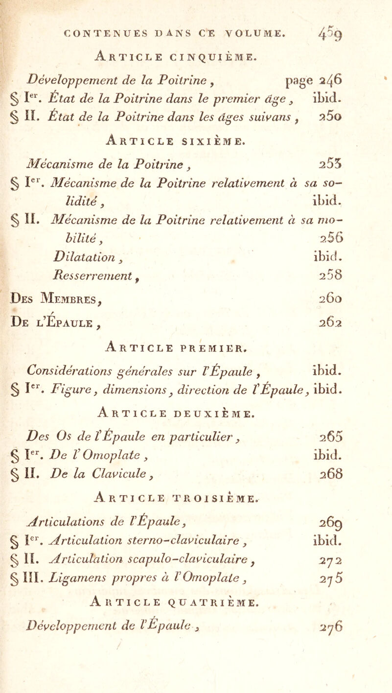 Article cinquième. Développement de la Poitrine , ^4^ § I®*'. État de la Poitrine dans le premier âge ibid. § n. État de la Poitrine dans les âges suivans , 5i5o Article sixième. Mécanisme de la Poitrine ^ § ï®^’. Mécanisme de la Poitrine relativement à sa so- lidité , ibid. § li. Mécanisme de la Poitrine relativement à sa mo- bilité y 2SG Dilatation y ibid. Res serrement ^ 2 58 Des Membres, 260 A De l’Epaule , 262 Article premier. Considérations générales sur VÉpaule , ibid. § pr. ^ dimensions y direction de ïÉpaule, ibid. Article deuxième. Des Os de tÉpaule en particulier , 205 g P^. De V Omoplate y ibid. § iî. De la Clavicule y 268 Article troisième. Articulations de VÉpaule, 26g § 1®^. Articulation sterno-claviculaire , ibid. §11. yirticulation scapulo-claviculaire J 272 § llï. Ligamens propres à VOmoplate , 2j5 Article quatrième. Développement de VÉpaule , 276