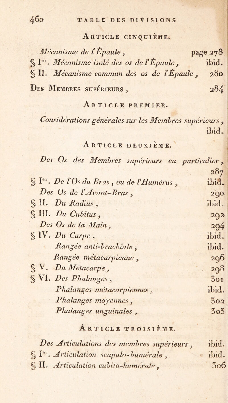 H Article cinquième. Mécanisme de tÉpaule , 37S § P'’. Mécanisme isolé des os de t Épaule , ibid, §IL Mécanisme commun des os de VÉpaule ^ 280 Des Membres supérieurs ^ 284 Article premier. Considérations générales sur les Membres supérieurs ^ ibid. Art iCLE deuxieme. Des Os des Membres supérieurs en particulier, 287 P’^. De l Os du Bras , ou de T Humérus ^ Des Os de tHoant—Bras ^ iî. Du Badius y llî. Du Cubitus , Des Os de la Main ^ IV. Du Carpe , Rangée anti-brachiale y Rangée métacarpienne y V. Du Métacarpe y § VI. Des Phalanges , Phalanges métacarpiennes ^ Phalanges moyennes , Phalanges unguinales ^ Article troisième. Des Articulations des membres supérieurs ^ ^ P^, Articulation scapulo-liumérale ^ ^ II. Articulation cubitoAuméraie y 2'90 ibid. 292 394 ibid, ibid. 296 398 5oî ibid, 5o2 3oS ibid. 3o6