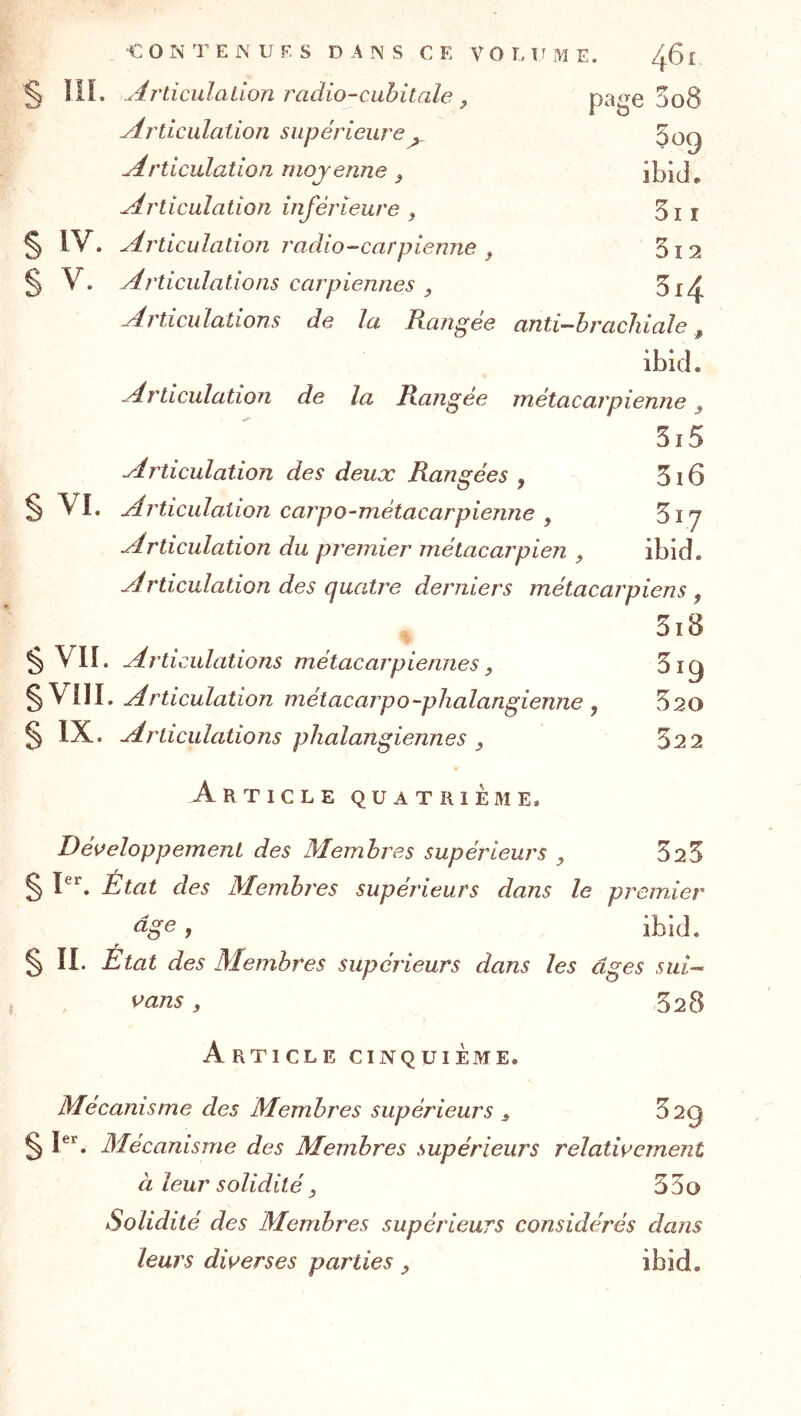§ IIP Articulation radio-cubitale ^ page 508 Articulation supérieure 309 Articulation moyenne ^ ibid. Articulation inférieure ^ 3i r § IV. Articulation radio-carpienne 512 § V. Articulations carpiennes , 3i4 y^rticulations de la Rangée anti~-hracliiale, ibld. Articulation de la Rangée métacarpienne ^ 5i5 Articulation des deux Rangées , 3i6 § VI. Articulation carpo-métacarpienne , 517 Articulation du premier métacarpien , ibid. Articulation des quatre derniers métacarpiens ^ 3i8 § VII. Articulations métacarpiennes, 3ig §V1II. Articulation métacarpo-phalangienne , 520 § IX. Articulations plialangiennes ^ 32 2 Article quatrième. Développement des Membres supérieurs , 523 § P*'. État des Membres supérieurs dans le premier âge, ibid. § IL État des Membres supérieurs dans les âges sui- vans, 528 Article cinquième. Mécanisme des Membres supérieurs ^ ^^9 § Mécanisme des Membres supérieurs relativement à leur solidité J 33o Solidité des Membres supérieurs considérés dans leurs diverses parties , ibid.