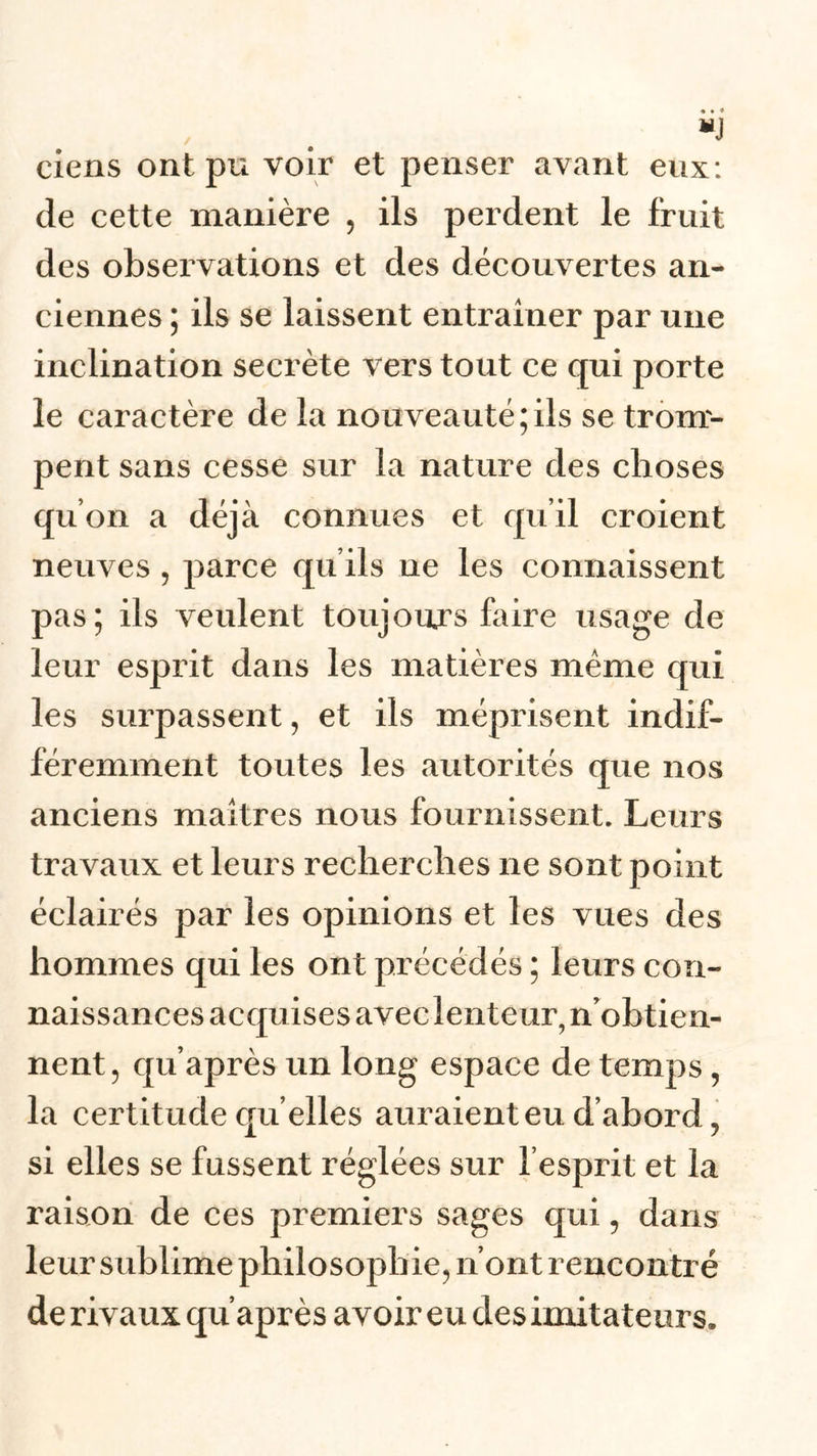 ciens ont pu voir et penser avant eux: de cette manière , ils perdent le fruit des observations et des découvertes an- ciennes ; ils se laissent entraîner par une inclination secrète vers tout ce qui porte le caractère de la nouveauté;ils se trom- pent sans cesse sur la nature des choses qu’on a déjà connues et qu’il croient neuves , parce qu’ils ne les connaissent pas; ils veulent toujours faire usage de leur esprit dans les matières même qui les surpassent, et ils méprisent indif- féremment toutes les autorités que nos anciens maîtres nous fournissent. Leurs travaux et leurs recherches ne sont point éclairés par les opinions et les vues des hommes qui les ont précédés ; leurs con- naissances acquises avec lenteur, n’obtien- nent, qu’après un long espace de temps, la certitude quelles auraient eu d’abord, si elles se fussent réglées sur l’esprit et la raison de ces premiers sages qui, dans leur sublime philosophie, n’ont rencontré de rivaux qu’après avoir eu des imitateurs.
