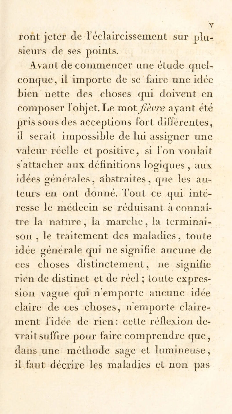 ront jeter de T éclaircissement sur plu- sieurs de ses points. Avant de commencer une étude quel- conque, il importe de se faire une idée bien nette des choses qui doivent en composer l’objet. Le mot fièvre ayant été pris sous des acceptions fort différentes, il serait impossible de lui assigner une valeur réelle et positive, si l’on voulait s’attacher aux définitions logiques , aux idées générales, abstraites, que les au- teurs en ont donné. Tout ce qui inté- resse le médecin se réduisant à connaî- tre la nature , la marche, la terminai- son , le traitement des maladies, toute idée générale qui ne signifie aucune de ces choses distinctement, ne signifie rien de distinct et de réel ; toute expres- sion vague qui n emporte aucune idée claire de ces choses, n’emporte claire- ment fidée de rien: cette réflexion de- vrait suffire pour faire comprendre que, dans une méthode sage et lumineuse, il faut décrire les maladies et non pas
