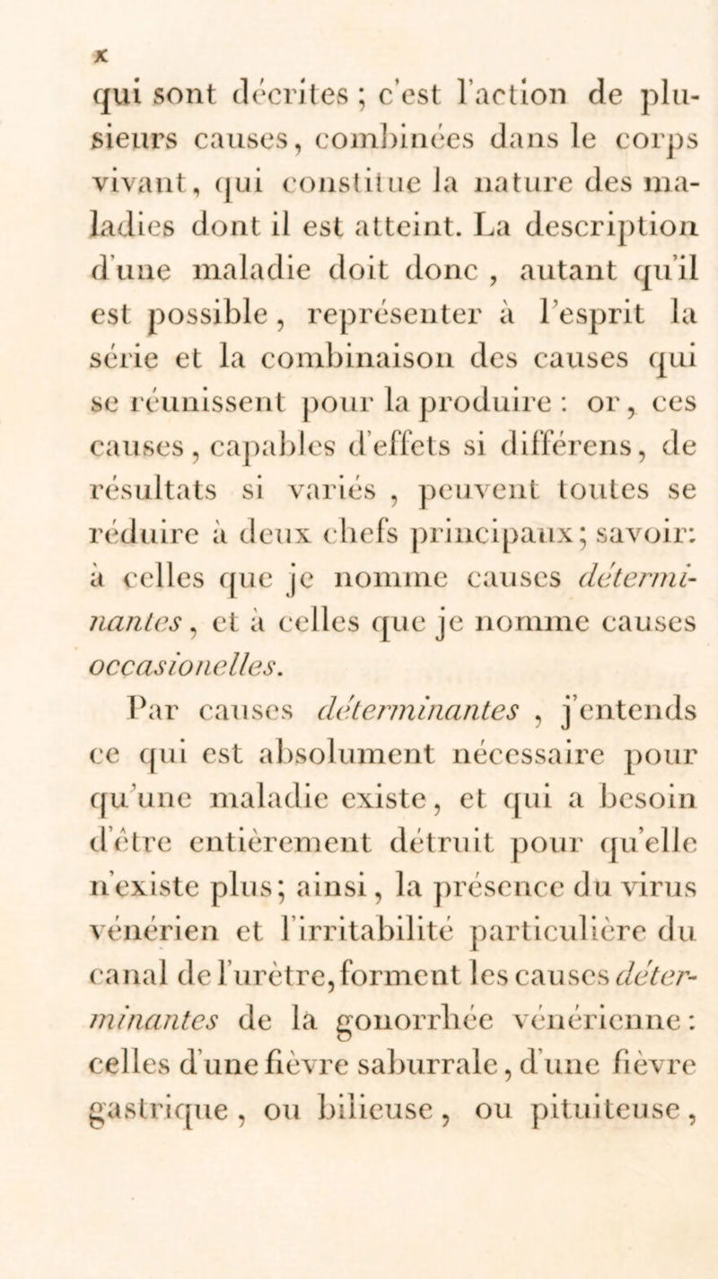 qui sont décrites ; c’est l’action de plu- sieurs causes, combinées dans le corps vivant, qui constitue la nature des ma- ladies dont il est atteint. La description d une maladie doit donc , autant qu’il est possible, représenter à l’esprit la série et la combinaison des causes qui se réunissent pour la produire : or, ces causes , capables d effets si différens, de résultats si variés , peuvent toutes se réduire à deux chefs principaux; savoir; à celles que je nomme causes determi- nantes, et a celles que je nomme causes ocçasionelles. Par causes déterminantes , j’entends ce qui est absolument nécessaire pour qu’une maladie existe, et qui a besoin déire entièrement détruit pour quelle n existe plus; ainsi, la présence du virus vénérien et l’irritabilité particulière du canal de 1 urètre, forment les causes déter- minantes de la gonorrhée vénérienne: celles d une fièvre saburrale, d une fièvre gastrique, ou bilieuse, ou pituiteuse,