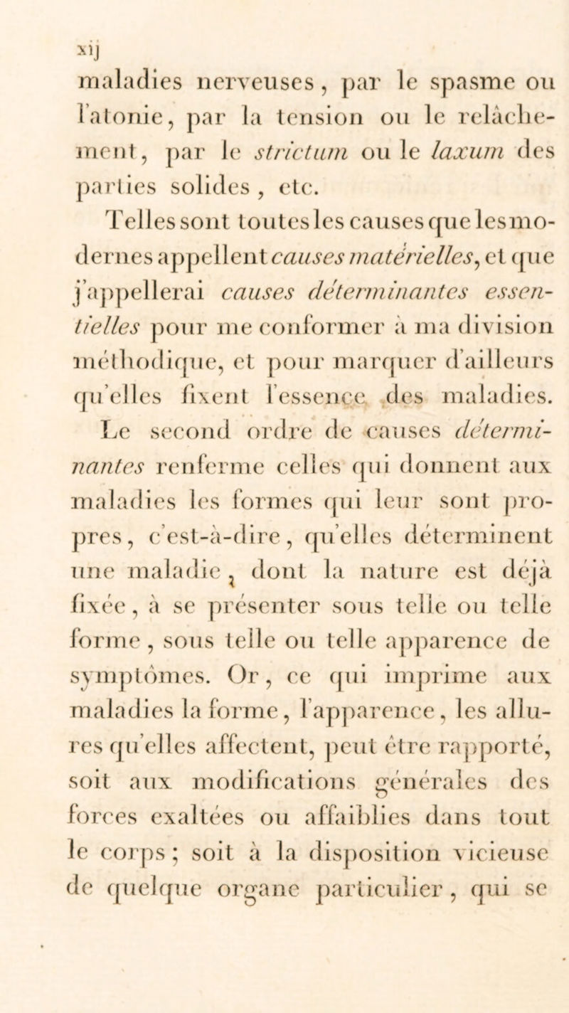 xiJ maladies nerveuses, par le spasme ou 1 atonie, par la tension ou le relâche- ment, par le strictum ouïe laxum des parties solides , etc. Telles sont toutes les causes quelesmo- dernes appellent causes matérielles, et que j’appellerai ca uses déterni in a n tes essen- tielles pour me conformer a ma division méthodique, et pour marquer Tailleurs quelles fixent 1 essence des maladies. Le second ordre de causes détermi- nantes renferme celles qui donnent aux maladies les formes qui leur sont pro- pres, c’est-à-dire, quelles déterminent une maladie ; dont la nature est déjà fixée, à se présenter sous telle ou telle forme, sous telle ou telle apparence de symptômes. Or, ce qui imprime aux maladies la forme, l’apparence, les allu- res quelles affectent, peut être rapporté, soit aux modifications générales des forces exaltées ou affaiblies dans tout le corps; soit à la disposition vicieuse de quelque organe particulier, qui se