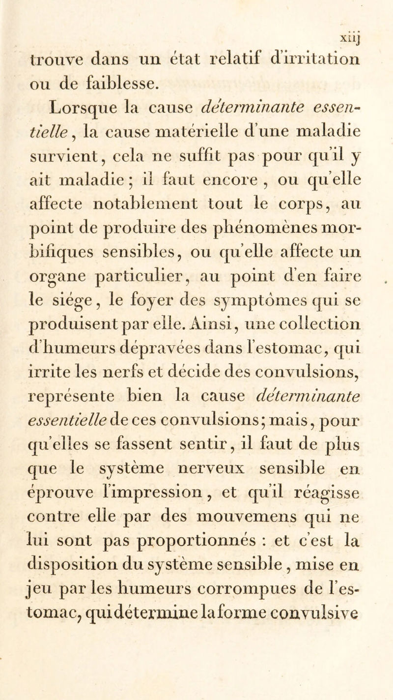 XL1J trouve clans un état relatif d’irritation ou de faiblesse. Lorsque la cause déterminante essen- tielle , la cause matérielle cl’une maladie survient, cela ne suffit pas pour qu’il y ait maladie ; il faut encore , ou qu elle affecte notablement tout le corps, au point de produire des phénomènes mor- bifiques sensibles, ou quelle affecte un organe particulier, au point d’en faire le siège, le foyer des symptômes cpii se produisent par elle. Ainsi, une collection d’humeurs dépravées dans l’estomac, qui irrite les nerfs et décide des convulsions, représente bien la cause déterminante essentielle de ces convulsions; mais, pour quelles se fassent sentir, il faut de plus que le système nerveux sensible en éprouve l’impression, et qu’il réagisse contre elle par des mouvemens qui ne lui sont pas proportionnés : et c’est la disposition du système sensible , mise en jeu parles humeurs corrompues de l’es- tomac, qui détermine la forme convulsive