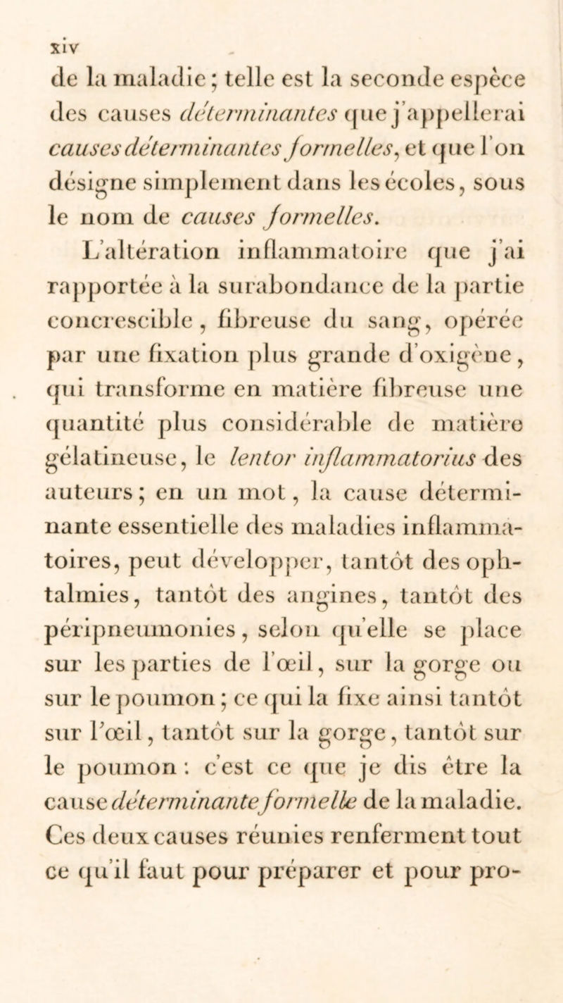 de la maladie ; telle est la seconde espèce des causes déterminantes que j appellerai causes déterminantes formelles, et que l’on désigne simplement dans les écoles, sous le nom de causes formelles. L’altération inflammatoire que j ai rapportée à la surabondance de la partie eoncrescible , fibreuse du sang, opérée par une fixation plus grande d’oxigène, (fui transforme en matière fibreuse une quantité plus considérable de matière gélatineuse, le lentor inflammatorius des auteurs; en un mot, la cause détermi- nante essentielle des maladies inflamma- toires, peut développer, tantôt des oph- talmies, tantôt des angines, tantôt des péripneumonies, selon qu elle se place sur les parties de l’œil, sur la gorge ou sur le poumon ; ee qui la fixe ainsi tantôt sur l'œil, tantôt sur la gorge, tantôt sur le poumon : c’est ce (pie je dis être la cause déterminante f ormelle de la maladie. Ces deux causes réunies renferment tout ce qu’il faut pour préparer et pour pro-