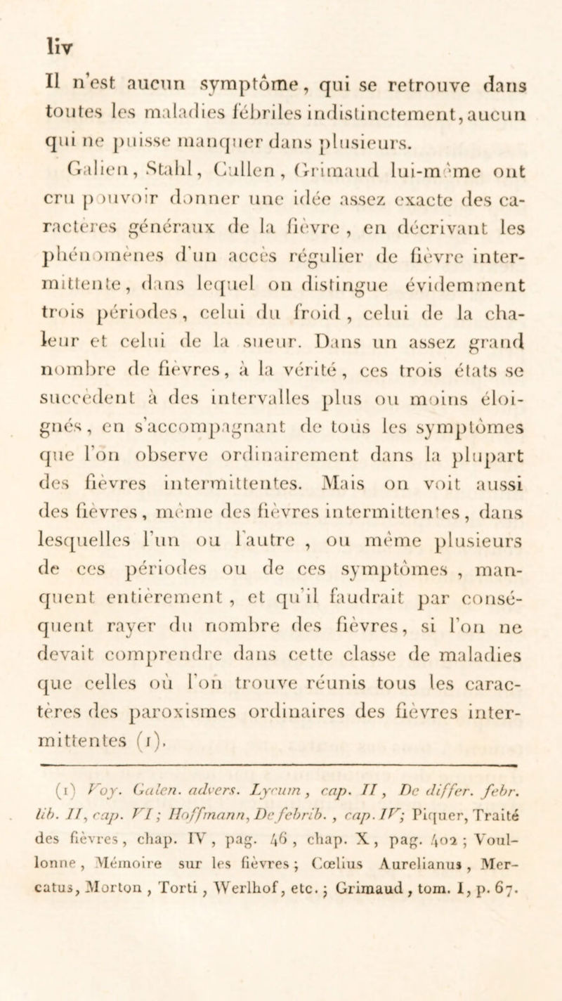 Il n’est aucun symptôme, qui se retrouve dans toutes les maladies fébriles indistinctement,aucun qui ne puisse manquer dans plusieurs. Galien, Stalil, Cullen , Grimaud lui-m une ont cru p mvoir donner une idée assez exacte des ca- ractères généraux de la fièvre , en décrivant les pbén unenes d un accès régulier de fièvre inter- mittente, dans lequel on distingue évidemment trois périodes, celui du froid, celui de la cha- leur et celui de la sueur. Dans un assez grand nombre de fièvres, à la vérité, ces trois états se succèdent à des intervalles plus ou moins éloi- gnés, en s’accompagnant de tous les symptômes que I on observe ordinairement dans la plupart des fièvres intermittentes. Mais on voit aussi des fièvres, même des fièvres intermittentes, dans lesquelles l’un ou l autre , ou même plusieurs de ces périodes ou de ces symptômes , man- quent entièrement , et qu'il faudrait par consé- quent rayer du nombre des fièvres, si l'on ne devait comprendre dans cette classe de maladies que celles où l’on trouve réunis tous les carac- tères des paroxismes ordinaires des fièvres inter- mittentes ( i). (V Voy. G ulen. advers. Lycum, cap. II, De differ. febr. lib. 11, cap. VI; Hoffmann, De febrib. , cap. IV; Piquer, Traité des fièvres , chap. IV , pag. 46 , cliap. X , pag. 40a ; V011I- lonne , Mémoire sur les fièvres ; Cœlius Aurclianus , Mer- catus, Morton , Torti , Werlhof, etc. ; Grimaud , tom. I, p. 67.