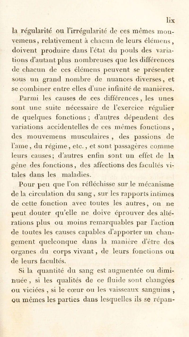 la régularité ou l’irrégularité cle ces memes mou- vemens, relativement à chacun de leurs élémens, doivent produire dans l’état du pouls des varia- tions d’autant plus nombreuses que les différences de chacun de ces élémens peuvent se présenter sous un grand nombre de nuances diverses, et se combiner entre elles d’une infinité de manières. Parmi les causes de ces différences , les unes sont une suite nécessaire de l’exercice régulier de quelques fonctions ; d’autres dépendent des variations accidentelles de ces memes fonctions , des mouvemens musculaires , des passions de Famé, du régime, etc., et sont passagères comme leurs causes; dautres enfin sont un effet de la gène des fonctions, des affections des facultés vi- tales dans les maladies. Pour peu que l’on réfléchisse sur le mécanisme de la circulation du sang, sur les rapports intimes de cette fonction avec toutes les autres, on ne peut douter qu’elle 11e doive éprouver des alté- rations plus ou moins remarquables par l’action de toutes les causes capables d’apporter un chan- gement quelconque dans la manière d’être des organes du corps vivant, de leurs fonctions ou de leurs facultés. Si la quantité du sang est augmentée ou dimi- nuée , si les qualités de ce fluide sont changées ou viciées , si le cœur ou les vaisseaux sanguins , ou mêmes les parties dans lesquelles ils se répan-