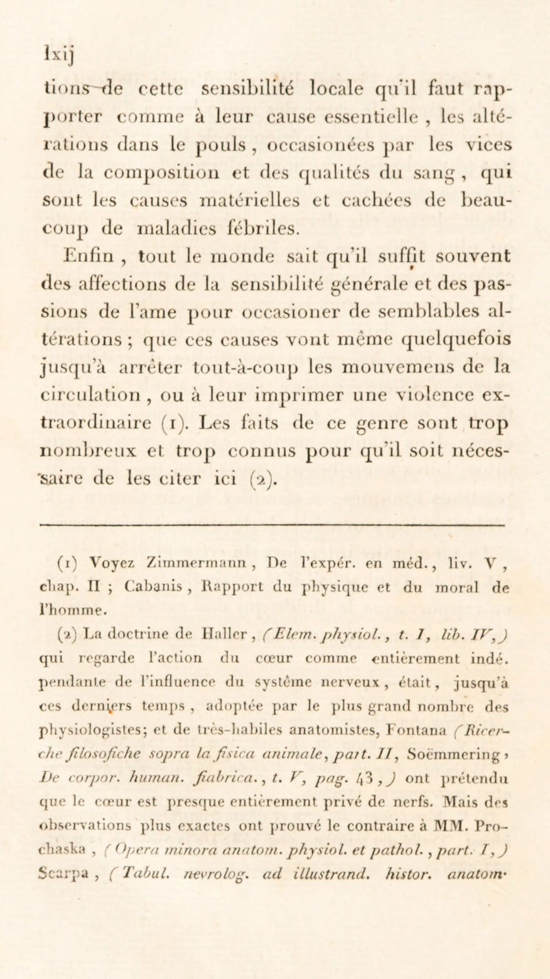 tionsde cette sensibilité locale qu'il faut rap- porter comme à leur cause essentielle , les alté- rations dans le pouls , occasionées par les vices de la composition et des qualités du sang , qui sont les causes matérielles et cachées de beau- coup de maladies fébriles. Enfin , tout le monde sait qu’il suffit souvent des affections de la sensibilité générale et des pas- sions de famé pour occasioner de semblables al- térations ; que ces causes vont même quelquefois jusqu’à arrêter tout-à-coup les mouvemens de la circulation , ou à leur imprimer une violence ex- traordinaire (i). Les faits de ce genre sont trop nombreux et trop connus pour qu’il soit néces- 'saire de les citer ici (2). (1) Voyez Zimmermann, De l’expér. en méd., liv. V, chap. II ; Cabanis , Rapport du physique et du moral de l’hom me. (■2) La doctrine de Haller, ( Elem. physiol., t. J, lib. IV, ) qui regarde l’action du cœur comme entièrement indé. pendante de l’influence du système nerveux, était, jusqu’à ces derniers temps , adoptée par le plus grand nombre des physiologistes; et de très-habiles anatomistes, Fontana fliieer- chefilosofiche sopra la fis ica animale, paît. //, Soèmmeringj De corpor. humait, fiabrica., t. V, pag. 43 , J ont prétendu que le cœur est presque entièrement privé de nerfs. Mais des observations plus exactes ont prouvé le contraire à MM. Pro- chasha , ( Opéra minora anatom. physiol. et pathol., part. T, J Scarpa , ( Tabul. nevrolog. ad illustrand. histor. anatom.'