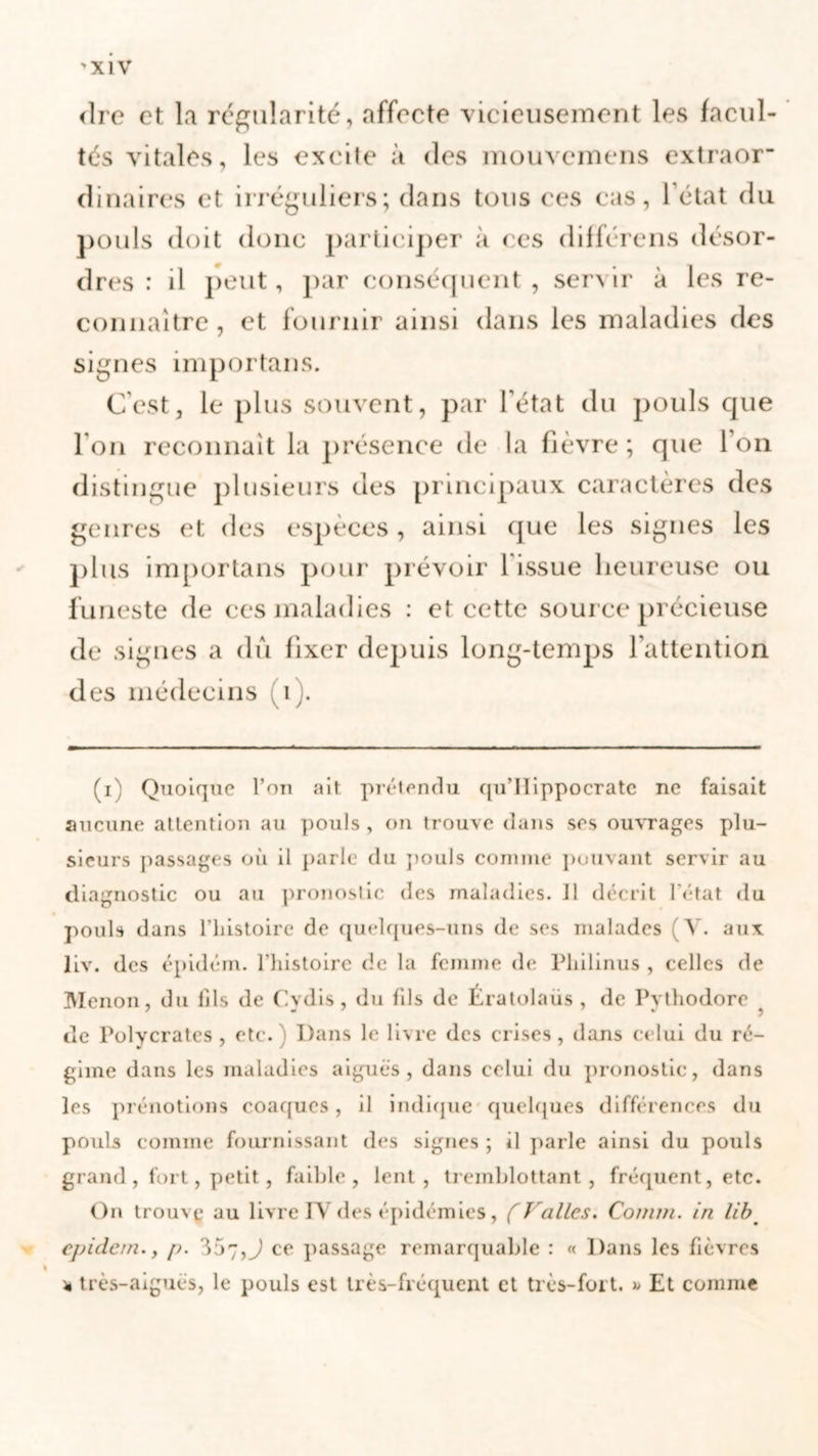 'XIV &lt;îre et la régularité, affecte vicieusement les facul- tés vitales, les excite à des mouvcmens extraor dinaires et irréguliers; dans tous ces cas, l’état du pouls doit donc participer à ces différons désor- dres : il peut, par conséquent , servir à les re- connaître , et fournir ainsi dans les maladies des signes importans. C'est, le plus souvent, par l'état du pouls que l'on reconnaît la présence de la fièvre ; que l’on distingue plusieurs des principaux caractères des genres et des espèces, ainsi que les signes les plus importans pour prévoir l issue heureuse ou funeste de ces maladies : et cette source précieuse de signes a dû fixer depuis long-temps l’attention des médecins (i). (i) Quoique l’on ait prétendu qu’Ilippocrate ne faisait aucune attention au pouls , on trouve dans ses ouvrages plu- sieurs passages où il parle du pouls comme pouvant servir au diagnostic ou au pronostic des maladies. J1 décrit l’état du pouls dans l’histoire de quelques-uns de ses malades (V. aux liv. des épidém. l’histoire de la femme de Philinus , celles de Menou, du fils de Cvdis, du fils de Ératolaüs , de Pythodore de Polycrates , etc. Dans le livre des crises, dans celui du ré- gime dans les maladies aiguës, dans celui du pronostic, dans les prénotions coaques, il indique quelques différences du pouls comme fournissant des signes ; il parle ainsi du pouls grand, fort, petit, faible, lent, tremblottant, fréquent, etc. On trouve au livre IV des épidémies, (Vallès. Comin. in lib cpidern. y p. 307,J ce passage remarquable : « Dans les fièvres « très-aiguës, le pouls est très-fréquent et très-fort. » Et comme