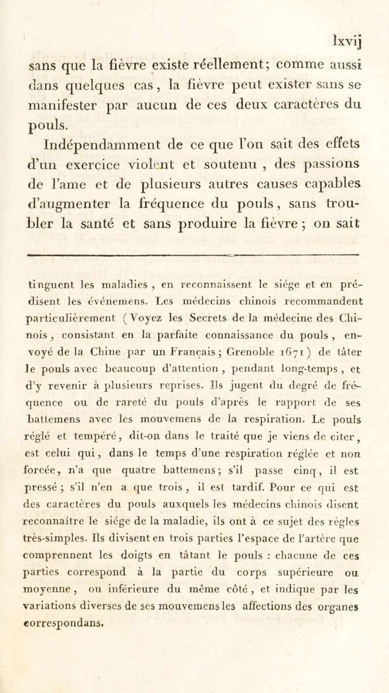 sans que la fièvre existe réellement; comme aussi dans quelques cas, la fièvre peut exister sans se manifester par aucun de ces deux caractères du Indépendamment de ce que l’on sait des effets d’un exercice violent et soutenu , des passions de lame et de plusieurs autres causes capables d’augmenter la fréquence du pouls, sans trou- bler la santé et sans produire la fièvre ; on sait tinguent les maladies , en reconnaissent le siège et en pré- disent les événemens. Les médecins chinois recommandent particulièrement (Voyez les Secrets delà médecine des Chi- nois , consistant en la parfaite connaissance du pouls , en- voyé de la Chine par un Français; Grenoble 1671) de tâter le pouls avec beaucoup d’attention , pendant long-temps , et d’y revenir à plusieurs reprises. Ils jugent du degré de fré- quence ou de rareté du pouls d’après le rapport de ses battemens avec les mouvemens de la respiration. Le pouls réglé et tempéré, dit-on dans le traité que je viens de citer est celui qui, dans le temps d’une respiration réglée et non forcée, n’a que quatre battemens; s’il passe cinq, il est pressé ; s’il n’en a que trois , il est tardif. Pour ce qui est des caractères du pouls auxquels les médecins chinois disent reconnaître le siège de la maladie, ils ont à ce sujet des règles très-simples. Ils divisent en trois parties l’espace de l’artère que comprennent les doigts en tâtant le pouls : chacune de ces parties correspond à la partie du corps supérieure ou moyenne , ou inférieure du même côté , et indique par les variations diverses de ses mouvemens les affections des organes correspondans.