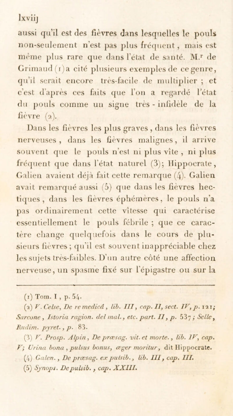 aussi qu’il est des fièvres dans lesquelles le pouls non-seulement n’est pas plus fréquent, mais est même plus rare que dans l’état de santé. M.r de Grimaud(i)a cité plusieurs exemples de ce genre, qu’il serait encore très-facile de multiplier ; et c’est d’après ces faits que l’on a regardé l’état du pouls comme un signe très - infidèle de la fièvre (2). Dans les fièvres les plus graves , dans les fièvres nerveuses, dans les fièvres malignes, il arrive souvent que le pouls n’est ni plus vite , ni plus fréquent (pie dans l'état naturel (3); Hippocrate, Galien avaient déjà fait cette remarque (4). Galien avait remarqué aussi (5) que dans les fièvres hec- tiques , dans les fièvres éphémères, le pouls n'a pas ordinairement cette vitesse qui caractérise essentiellement le pouls fébrile ; que ce carac- tère change quelquefois dans le cours de plu- sieurs fièvres; qu’il est souvent inappréciable chez les sujets très-faibles. D’un autre côté une affection nerveuse, un spasme fixé sur l'épigastre ou sur la (1) Tom. I, p. 54* (2) V. Celse, De remedicâ , lib. III, cap. II, sect. IV, p. 121; Sarcone , Istoria ragion. del mal., etc. part. Il, p. 537; Selle, Rudim. pyret., p. 83. (3) V. Prosp. Alpin , De prœsag. vit. et morte., lib. IV, cap. V; Urina bona , pulsus bonus, œger moritur, dit Hippocrate. (4) Galon., De prœsag. ex. pulsib., lib. III, cap. III. (5) Synops. De pulsib. , cap. XX 111.