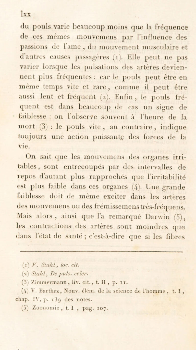 du pouls varie beaucoup moins que la fréquence de ces mêmes mouvemens par 1 influence des passions de l ame , du mouvement musculaire et d’autres causes passagères ,i . Elle peut 11e pas varier lorsque les pulsations des artères devien- nent plus fréquentes : car le pouls peut être en même temps vite et rare, comme il peut être aussi lent et fréquent u). Enfin , le pouls fré- quent est dans beaucoup de cas un signe de faiblesse : on l’observe souvent à l'heure de la mort (3) : le pouls vite , au contraire , indique toujours une action puissante des forces de la vie. On sait que les mouvemens des organes irri- tables, sont entrecoupés par des intervalles de repos d’autant plus rapprochés que l’irritabilité est plus faible dans ces organes (4). Eue grande faiblesse doit de même exciter dans les artères des mouvemens ou des frémissemenstrès-fréquens. Mais alors , ainsi que l’a remarqué Darwin (5), les contractions des artères sont moindres que dans l’état de santé ; c’est-à-dire que si les fibres (1) V. Stahl, loc.cit. (V Stahl, De puis, relcr. (3; Zimmermann, liv. cit., t. Il , p. 11. (4) V. Harthez, Nouv. élém. de la science de l’homme , t. I , chap. IV, p. i3q des notes. (j) Zoonomie , t. I , pag. 107.