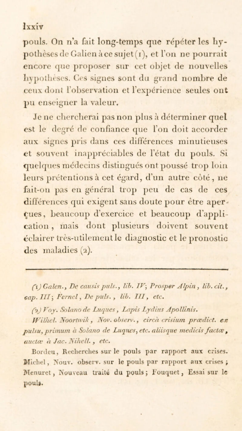 pouls. On n'a fait long-temps que répéter les hy- pothèses cle Galien à ce sujets i), et l’on ne pourrait encore que proposer sur cet objet de nouvelles hypothèses. Ces signes sont du grand nombre de ceux dont F observation et l'expérience seules ont pu enseigner la valeur. Je ne chercherai pas non plus à déterminer quel est le degré de confiance que l'on doit accorder aux signes pris dans ces différences minutieuses et souvent inappréciables de l'état du pouls. Si quelques médecins distingués ont poussé trop loin leurs prétentions à cet égard, d’un autre coté, ne fait-on pas en général trop peu de cas de ces différences qui exigent sans doute pour être aper- eues, beaucoup d'exercice et beaucoup d'appli- cation , mais dont plusieurs doivent souvent éclairer très-utilement le diagnostic et le pronostic des maladies (2). fij Galon., De caus/spuis., l/b. IV\ Prosper Alpin, l/b. cil., cap. III ; Ferncl, De puis. , l/b. III, etc. fbj Va y. Solanode Luques, Lapis Lyd/us Apolit n/s. IV/lhel. Noortw/k, Nov.observ., circ.ii cr/sium prœd/ct. ex pulsu, primum à Solano de Luques, etc. ali/sque med/cis faclæp uuctœ à Jac. Nihell. , etc. Bordeu, Recherches sur le pouls par rapport aux crises. Michel, Nouv. observ. sur le pouls par rapport aux crises ; Menuret, Nouveau traité du pouls ; Rouquet, Essai sur le pouls.