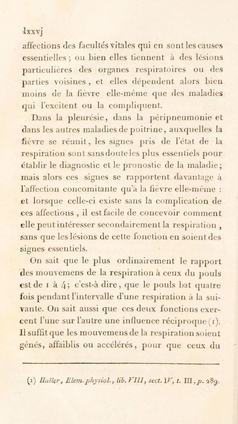 affections des facultés vitales qui en sont les causes essentielles ; ou bien elles tiennent à des lésions particulières des organes respiratoires ou des parties voisines , et elles dépendent alors bien moins de la fièvre elle-même que des maladies qui l’excitent ou la compliquent. Dans la pleurésie, dans la péripneumonie et dans les autres maladies de poitrine, auxquelles la fièvre se réunit, les signes pris de l'état de la respiration sont sans doute les plus essentiels pour établir le diagnostic et le pronostic de la maladie; mais alors ces signes se rapportent davantage à l'affection concomitante qu’à la fièvre elle-même : et lorsque celle-ci existe sans la complication de ces affections , il est facile de concevoir comment elle peut intéresser secondairement la respiration , sans que les lésions de cette fonction en soient des signes essentiels. On sait que le plus ordinairement le rapport des mouvemens de la respiration à ceux du pouls est de i à 4; c’est-à dire, que le pouls bat quatre fois pendant l’intervalle d’une respiration à la sui- vante. On sait aussi que ces deux fonctions exer- cent l’une sur l'autre une influence réciproque i). Il suffit que les mouvemens de la respiration soient gênés, affaiblis ou accélérés, pour (pie ceux du