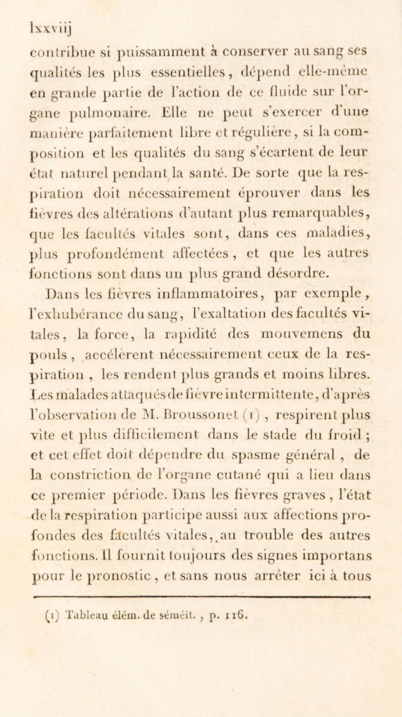 XXM1J conlrihue si puissamment à conserver au sang ses qualités les j)lus essentielles, dépend elle-même en grande partie de l’action de ce fluide sur 1 or- gane pulmonaire. Elle ne peut s’exercer d une manière parfaitement libre et régulière, si la com- position et les qualités du sang s’écartent de leur état naturel pendant la santé. De sorte que la res- piration doit nécessairement éprouver dans les fièvres des altérations d'autant plus remarquables, % que les facultés vitales sont, dans ces maladies, plus profondément alfectées , et que les autres fonctions sont dans un plus grand désordre. Dans les fièvres inflammatoires, par exemple, l’exhubérance du sang, l’exaltation des facultés vi- tales, la force, la rapidité des mouvemens du pouls , accélèrent nécessairement ceux de la res- piration , les rendent plus grands et moins libres. Les malades attaqués de fièvre intermittente, d’après l'observation de M. Broussonet i , respirent plus vite et plus difficilement dans le stade du froid ; et cet effet doit dépendre du spasme général , de la construction de l’organe cutané qui a lieu dans ce premier période. Dans les fièvres graves, l'état de la respiration participe aussi aux affections pro- fondes des facultés vitales,.au trouble des autres fonctions. Il fournit toujours des signes important» pour le pronostic , et sans nous arrêter ici à tous (i) Tableau éléin. de séméït. , p. 116.