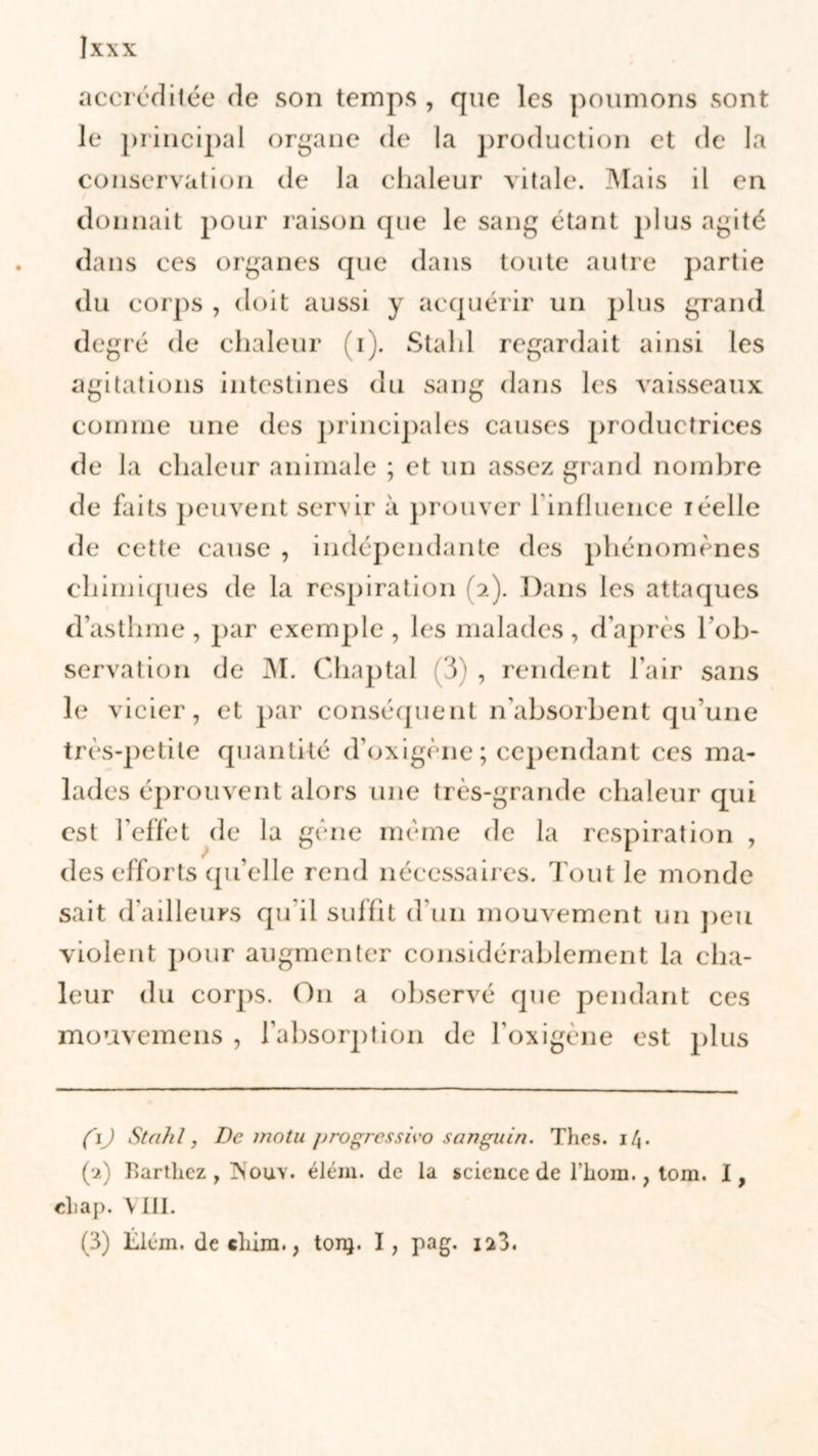 accréditée de son temps , que les poumons sont le principal organe de la production et de la conservation de la chaleur vitale. Mais il en donnait pour raison que le sang étant plus agité dans ces organes que dans toute autre partie du corps , doit aussi y acquérir un plus grand degré de chaleur (i). Stalil regardait ainsi les agitations intestines du sang dans les vaisseaux comme une des principales causes productrices de la chaleur animale ; et un assez grand nombre de faits peuvent servir à prouver l'influence iéelle de cette cause , indépendante des phénomènes chimiques de la respiration (2). Dans les attaques d’asthme , par exemple , les malades, d’après l’ob- servation de M. Chaptal (3) , rendent l'air sans le vicier, et par conséquent n’absorbent qu’une très-petite quantité d’oxigène ; cependant ces ma- lades éprouvent alors une très-grande chaleur qui est l’effet de la gène même de la respiration , des efforts qu’elle rend nécessaires. Tout le monde sait d’ailleurs qu'il suffit d’un mouvement un peu violent pour augmenter considérablement la cha- leur du corps. O11 a observé que pendant ces mouvemens , l’absorption de l’oxigène est plus fij Stahl, De motu progressive» sanguin. Thés. il\. (2) Barthez, Pïouy. élém. de la science de l’hom., tom. I, ehap. VIII. (3) Llcm. de cliira., ton}. I, pag. iü3.