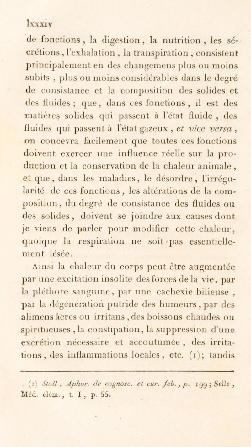 de fonctions , la digestion , la nutrition , les sé- crétions, l’exhalation , la transpiration , consistent principalement eh des changemens plus ou moins subits , plus ou moins considérables dans le degré de consistance et la composition des solides et des fluides; que, dans ces fonctions , il est des matières solides qui passent à l’état fluide , des fluides qui passent à l’état gazeux , et vice versa , on concevra facilement que toutes ces fonctions doivent exercer une influence réelle sur la pro- duction et la conservation de la chaleur animale , et que, dans les maladies, le désordre, l’irrégu- larité de ces fonctions, les altérations de la com- position, du degré de consistance des fluides ou des solides , doivent se joindre aux causes dont je viens de parler pour modifier cette chaleur, quoique la respiration ne soit pas essentielle- ment lésée. Ainsi la chaleur du corps peut être augmentée par une excitation insolite des forces de la vie, par la pléthore sanguine, par une cachexie bilieuse , par la dégénération putride des humeurs , par des alimens âcres ou irritans , des boissons chaudes ou spiritueuses , la constipation, la suppression d’une excrétion nécessaire et accoutumée , des irrita- tions , des inflammations locales, etc. (i); tandis (i-' StoII , Aphor. de cognosc. et cur. feb., 199; Selle , Méd. élétn., t. I , p. 55.