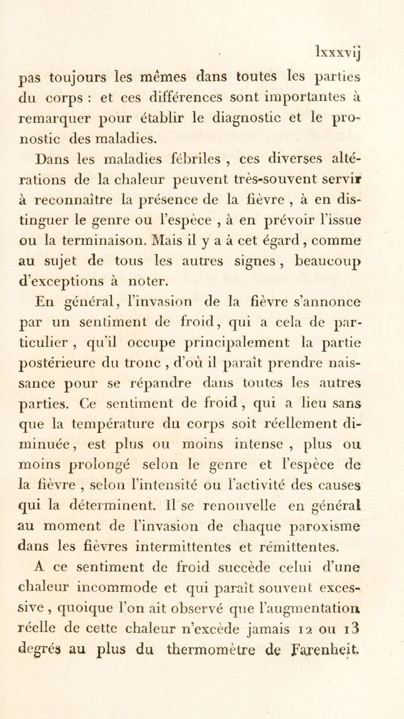 pas toujours les mêmes clans toutes les parties du corps : et ces différences sont importantes à remarquer pour établir le diagnostic et le pro- nostic des maladies. Dans les maladies fébriles , ces diverses alté- rations de la chaleur peuvent très-souvent servir à reconnaître la présence de la lièvre , à en dis- tinguer le genre ou l’espèce , à en prévoir l’issue ou la terminaison. Mais il y a à cet égard, comme au sujet de tous les autres signes, beaucoup d’exceptions à noter. En général, l’invasion de la fièvre s’annonce par un sentiment de froid, qui a cela de par- ticulier , qu’il occupe principalement la partie postérieure du tronc , d’où il paraît prendre nais- sance pour se répandre dans toutes les autres parties. Ce sentiment de froid , qui a lieu sans que la température du corps soit réellement di- minuée , est plus ou moins intense , plus ou moins prolongé selon le genre et l’espèce de la fièvre , selon l’intensité ou l’activité des causes qui la déterminent, il se renouvelle en générai au moment de l’invasion de chaque paroxisme dans les fièvres intermittentes et rémittentes. A ce sentiment de froid succède celui d’une chaleur incommode et qui paraît souvent exces- sive , quoique l’on ait observé que l’augmentation réelle de cette chaleur n’excède jamais 12 ou i3 degrés au plus du thermomètre de Fajenheit.