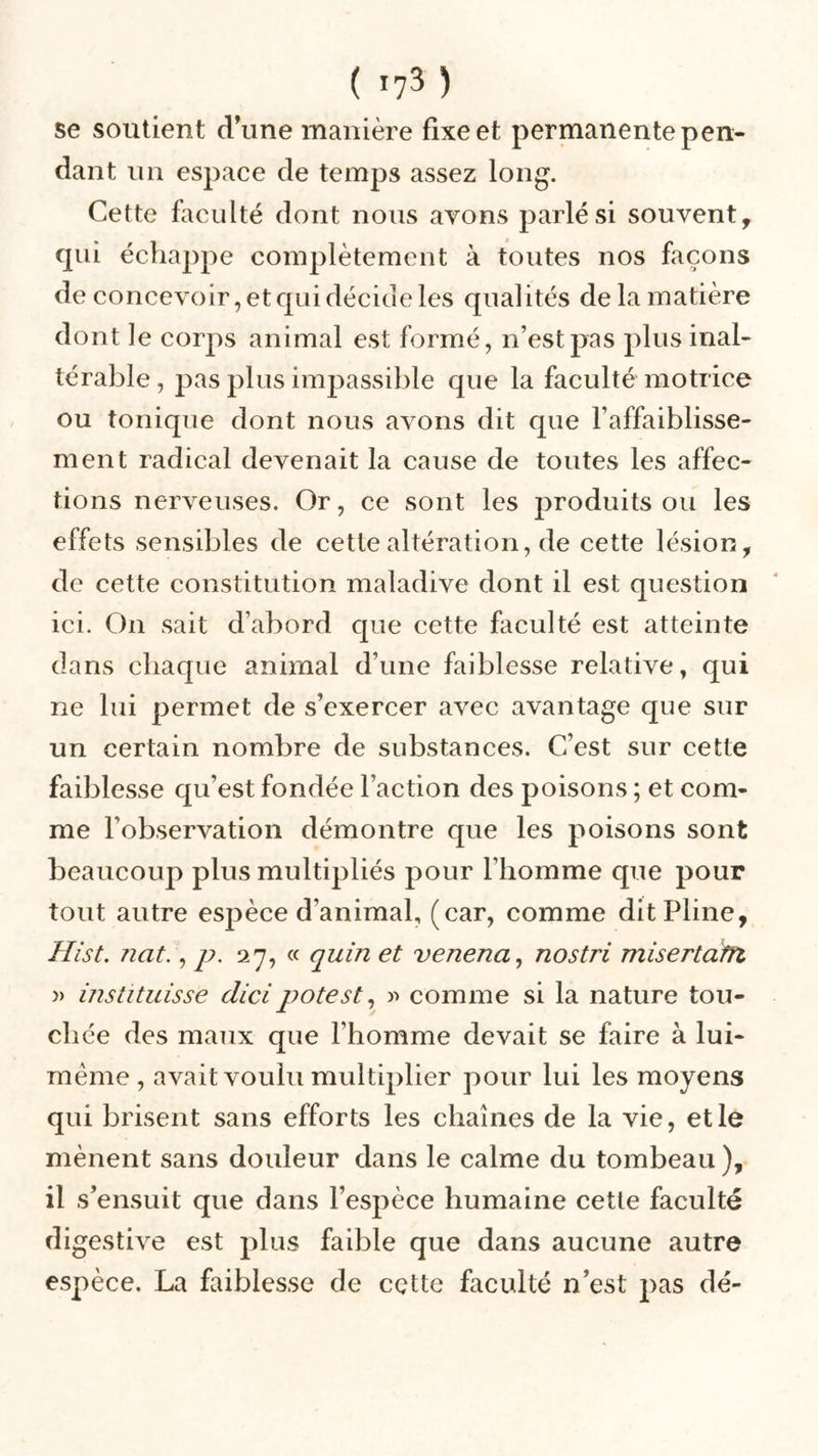 se soutient d’une manière fixe et permanente pen- dant un espace de temps assez long. Cette faculté dont nous avons parlé si souvent, qui échappe complètement à toutes nos façons de concevoir, et qui décide les qualités de la matière dont le corps animal est formé, n’est pas plus inal- térable , pas plus impassible que la faculté motrice ou tonique dont nous avons dit que l'affaiblisse- ment radical devenait la cause de toutes les affec- tions nerveuses. Or, ce sont les produits ou les effets sensibles de cette altération, de cette lésion, de cette constitution maladive dont il est question ici. On sait d’abord que cette faculté est atteinte dans chaque animal d’une faiblesse relative, qui ne lui permet de s’exercer avec avantage que sur un certain nombre de substances. C’est sur cette faiblesse qu’est fondée l’action des poisons ; et com- me l’observation démontre que les poisons sont beaucoup plus multipliés pour l’homme que pour tout autre espèce d’animal, (car, comme dit Pline, Hist. nat., p. 27, « quin et vcnena, nostri misertdm » instituisse dicipotest, » comme si la nature tou- chée des maux que l’homme devait se faire à lui- mème , avait voulu multiplier pour lui les moyens qui brisent sans efforts les chaînes de la vie, et le mènent sans douleur dans le calme du tombeau ), il s’ensuit que dans l’espèce humaine cette faculté digestive est plus faible que dans aucune autre espèce. La faiblesse de cçtte faculté n’est pas dé-
