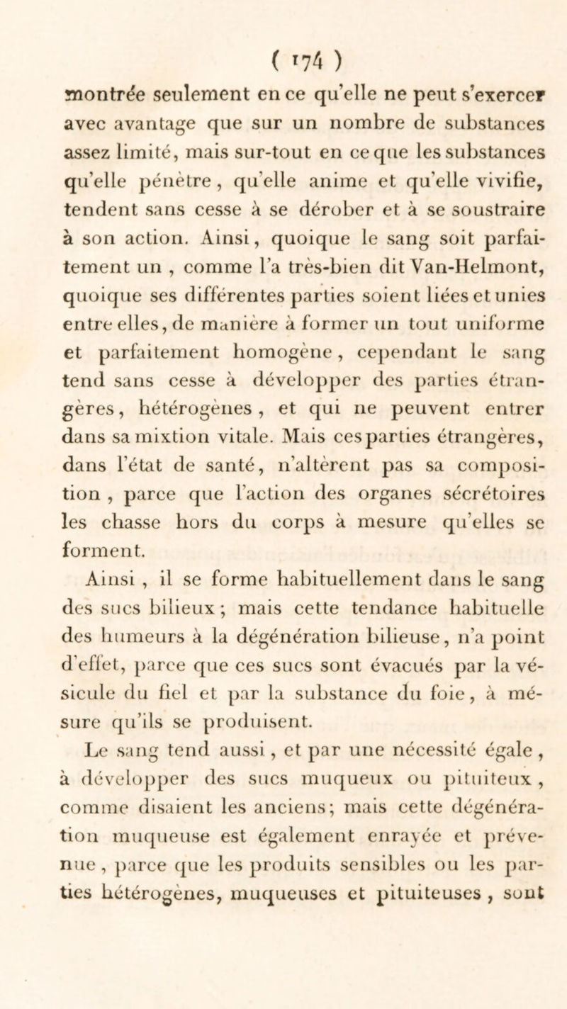 ( 04 ) montrée seulement en ce qu’elle ne peut s’exercer avec avantage que sur un nombre de substances assez limité, mais sur-tout en ce que les substances qu’elle pénètre, qu elle anime et qu’elle vivifie, tendent sans cesse à se dérober et à se soustraire à son action. Ainsi, quoique le sang soit parfai- tement un , comme l’a très-bien dit Yan-Helmont, quoique ses différentes parties soient liées et unies entre elles, de manière à former un tout uniforme et parfaitement homogène, cependant le sang tend sans cesse à développer des parties étran- gères , hétérogènes, et qui 11e peuvent entrer dans sa mixtion vitale. Mais ces parties étrangères, dans l’état de santé, n’altèrent pas sa composi- tion , parce que l’action des organes sécrétoires les chasse hors du corps à mesure qu’elles se forment. Ainsi , il se forme habituellement dans le sang des sues bilieux ; mais cette tendance habituelle des humeurs à la dégénération bilieuse, n’a point d’eflet, parce que ces sucs sont évacués par la vé- sicule du fiel et par la substance du foie, à mé- sure qu’ils se produisent. Le sang tend aussi, et par une nécessité égale , à développer des sucs muqueux ou pituiteux , comme disaient les anciens; mais cette dégénéra- tion muqueuse est également enrayée et préve- nue , parce que les produits sensibles ou les par- ties hétérogènes, muqueuses et pituiteuses , sont