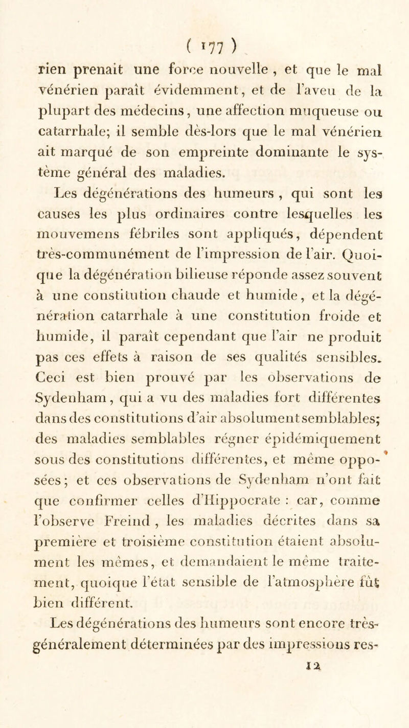 ( *77 ) , rien prenait une force nouvelle , et que le mal vénérien paraît évidemment, et de l’aveu de la plupart des médecins, une affection muqueuse ou catarrhale; il semble dès-lors que le mal vénérien ait marqué de son empreinte dominante le sys- tème général des maladies. Les dégénérations des humeurs , qui sont les causes les plus ordinaires contre lesquelles les mouvemens fébriles sont appliqués, dépendent très-communément de l’impression de l’air. Quoi- que la dégénéra lion bilieuse réponde assez souvent à une constitution chaude et humide, et la dégé- néraîion catarrhale à une constitution froide et humide, il paraît cependant que l’air ne produit pas ces effets à raison de ses qualités sensibles. Ceci est bien prouvé par les observations de Sydenham, qui a vu des maladies fort différentes dans des constitutions d’air absolument semblables; des maladies semblables régner épidémiquement sous des constitutions différentes, et même oppo- * sées; et ces observations de Sydenham n’ont fait que confirmer celles d Hippocrate : car, comme l’observe Freind , les maladies décrites dans sa première et troisième constitution étaient absolu- ment les mêmes, et demandaient le même traite- ment, quoique l’état sensible de l’atmosphère fut bien différent. Les dégénérations des humeurs sont encore très- généralement déterminées par des impressions res- 12