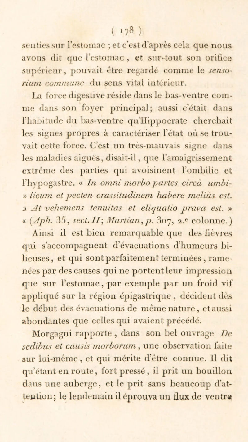 senties sur l’estomac ; et c’est d'après cela que nous avons dit que l’estomac , et sur-tout son orifice supérieur, pouvait être regardé comme le senso- rium commune du sens vital intérieur. La force digestive réside dans le bas-ventre com- me dans son foyer principal; aussi c’était dans l’habitude du bas-ventre qu Hippocrate cherchait les signes propres à caractériser l'état où se trou- vait cette force. C’est un très-mauvais signe dans les maladies aiguës, disait-il, que l’amaigrissement extrême des parties qui avoisinent l’ombilic et l’hypogastre. « lu omni morbo partes circà umbi- )) licum et pecten crassitudinem habere melius est. » At vehemens tenuitas et eliquaiio prava est. » « (Aph. 3o, sect. Il; Martian, p. 3o 7, 2.e colonne.) Ainsi il est bien remarquable que des fièvres qui s'accompagnent d’évacuations d’humeurs bi- lieuses, et qui sont parfaitement terminées, rame- nées par des causes qui ne portentleur impression que sur l'estomac, par exemple par un froid vif appliqué sur la région épigastrique , décident (lès le début des évacuations de même nature, et aussi abondantes que celles qui avaient précédé. Morgagni rapporte , dans son bel ouvrage De sedibus et causis morborum, une observation faite sur lui-même, et qui mérite d’être connue. Il dit qu’étant en route, fort pressé, il prit un bouillon dans une auberge, et le prit sans beaucoup d'at- tention; le lendemain il éprouva un flux de ventre