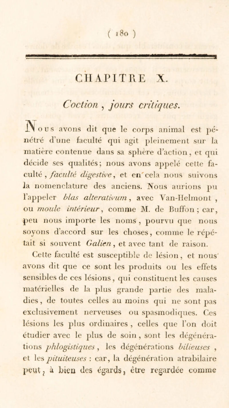 CHAPITRE X. Coction , jours critiques. jN o u s avons &lt;1 it que le corps animal est pé- nétré d’une faculté qui agit pleinement sur la matière contenue dans sa sphère d’action, et qui décide scs qualités; nous avons appelé cette fa- culté , faculté digestive, et en'cela nous suivons la nomenclature des anciens. Nous aurions pu l’appeler blas alterativum, avec Van-Helmont , ou moule intérieur, comme M. de Buffon;car, peu nous importe les noms , pourvu que nous soyons d’accord sur les choses, comme le répé- tait si souvent Galien, et avec tant de raison. Cette faculté est susceptible de lésion, et nous avons dit que ce sont les produits ou les effets sensibles de ces lésions, qui constituent les causes matérielles de la plus grande partie des mala- dies, de toutes celles au moins qui ne sont pas exclusivement nerveuses ou spasmodiques. Ces lésions les plus ordinaires , celles que l’on doit étudier avec le plus de soin , sont les dégénéra- tions phlogistiques, les dégénérations bilieuses , et les pituiteuses : car, la dégénération atrabilaire peut ? à bien des égards 3 être regardée comme