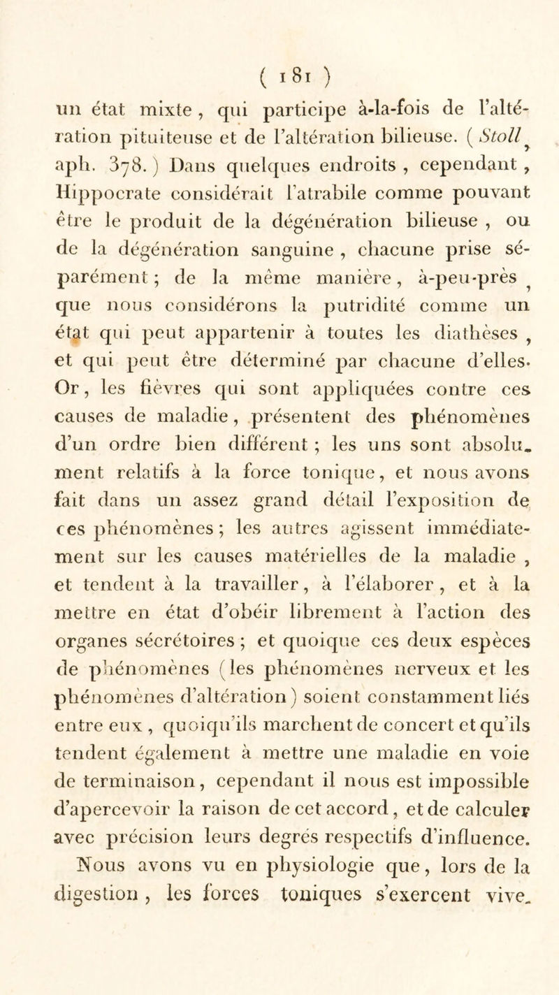 un état mixte , qui participe à-la-fois de l’alté- ration pituiteuse et de l’altération bilieuse. ( Stoll aph. 3y8. ) Dans quelques endroits , cependant , Hippocrate considérait l’atrabile comme pouvant être le produit de la dégénération bilieuse , ou de la dégénération sanguine , chacune prise sé- parément ; de la même manière, à-peu-près que nous considérons la putridité comme un état qui peut appartenir à toutes les diathèses y et qui peut être déterminé par chacune d’elles* Or, les fièvres qui sont appliquées contre ces causes de maladie, présentent des phénomènes d’un ordre bien différent ; les uns sont absolu, ment relatifs à la force tonique, et nous avons fait dans un assez grand détail l’exposition de ces phénomènes ; les autres agissent immédiate- ment sur les causes matérielles de la maladie , et tendent à la travailler, à l’élaborer, et à la mettre en état d’obéir librement à l’action des organes sécrétoires ; et quoique ces deux espèces de phénomènes (les phénomènes nerveux et les phénomènes d’altération) soient constamment liés entre eux , quoiqu’ils marchent de concert et qu’ils tendent également à mettre une maladie en voie de terminaison, cependant il nous est impossible d’apercevoir la raison de cet accord, et de calculer avec précision leurs degrés respectifs d’influence. Nous avons vu en physiologie que, lors de la digestion , les forces toniques s’exercent vive.