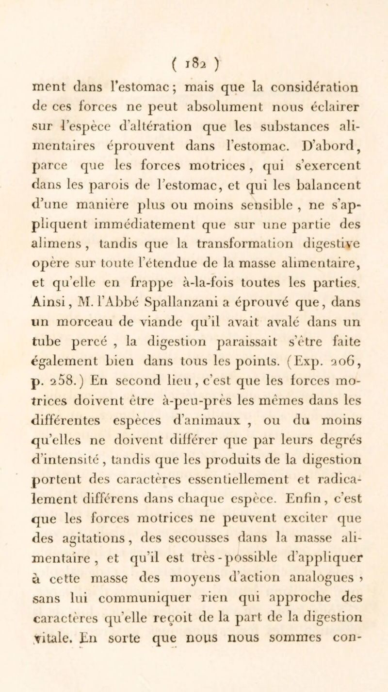 ment clans l’estomac ; mais que la considération de ces forces ne peut absolument nous éclairer sur l’espèce d’altération que les substances ali- mentaires éprouvent dans l’estomac. D’abord, parce que les forces motrices, qui s’exercent dans les parois de l’estomac, et qui les balancent d’une manière plus ou moins sensible , ne s'ap- pliquent immédiatement que sur une partie des alimens , tandis que la transformation digestive opère sur toute rétendue de la masse alimentaire, et qu’elle en frappe à-la-fois toutes les parties. Ainsi, M. l’Abbé Spallanzani a éprouvé que, dans un morceau de viande qu’il avait avalé dans un tube percé , la digestion paraissait s’être faite également bien dans tous les points. (Exp. qoG, p. a58. ) En second lieu, c’est que les forces mo- trices doivent être à-peu-près les mêmes dans les différentes espèces d’animaux , ou du moins qu’elles ne doivent différer que par leurs degrés d’intensité , tandis que les produits de la digestion portent des caractères essentiellement et radica- lement différens dans chaque espèce. Enfin, c’est que les forces motrices ne peuvent exciter que des agitations, des secousses dans la masse ali- mentaire , et qu'il est très - possible d’appliquer u cette masse des moyens d’action analogues 5 sans lui communiquer rien qui approche des caractères quelle reçoit de la part de la digestion vitale. En sorte que nous nous sommes con-