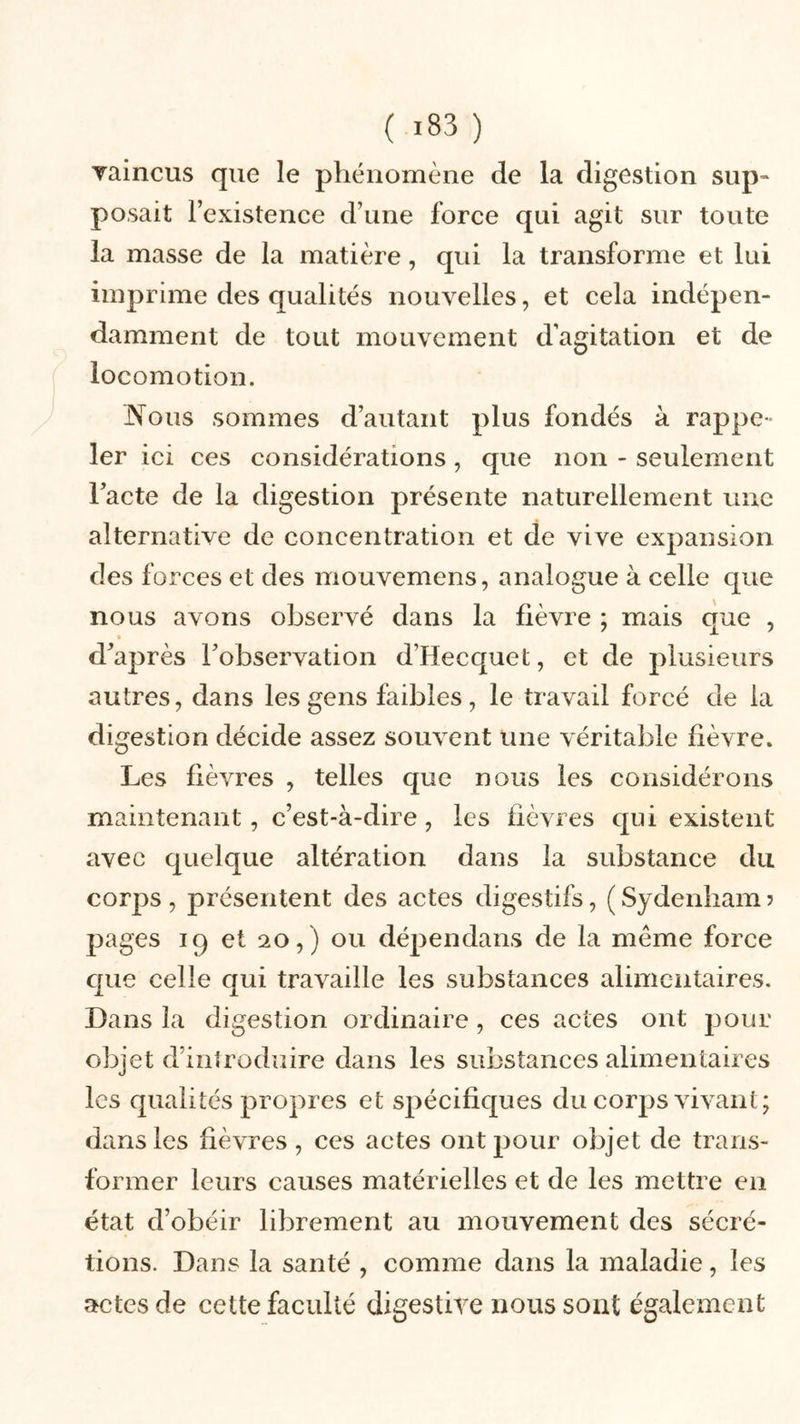 Taincus que le phénomène de la digestion sup- posait l’existence d’une force qui agit sur toute la masse de la matière, qui la transforme et lui imprime des qualités nouvelles, et cela indépen- damment de tout mouvement d’agitation et de locomotion. lNTous sommes d’autant plus fondés à rappe- ler ici ces considérations , que non - seulement l’acte de la digestion présente naturellement une alternative de concentration et de vive expansion des forces et des mouvemens, analogue à celle que nous avons observé dans la fièvre ; mais que , d’après l’observation d’Hecquet, et de plusieurs autres, dans les gens faibles, le travail forcé de la digestion décide assez souvent une véritable fièvre. Les fièvres , telles que nous les considérons maintenant, c’est-à-dire , les fièvres qui existent avec quelque altération dans la substance du corps , présentent des actes digestifs, ( Sydenham ? pages 19 et 20,) ou dépendans de la même force que celle qui travaille les substances alimentaires. Dans la digestion ordinaire, ces actes ont pour objet d’introduire dans les substances alimentaires les qualités propres et spécifiques du corps vivant; dans les fièvres , ces actes ont pour objet de trans- former leurs causes matérielles et de les mettre en état d’obéir librement au mouvement des sécré- tions. Dans la santé , comme dans la maladie, les actes de cette faculté digestive nous sont également