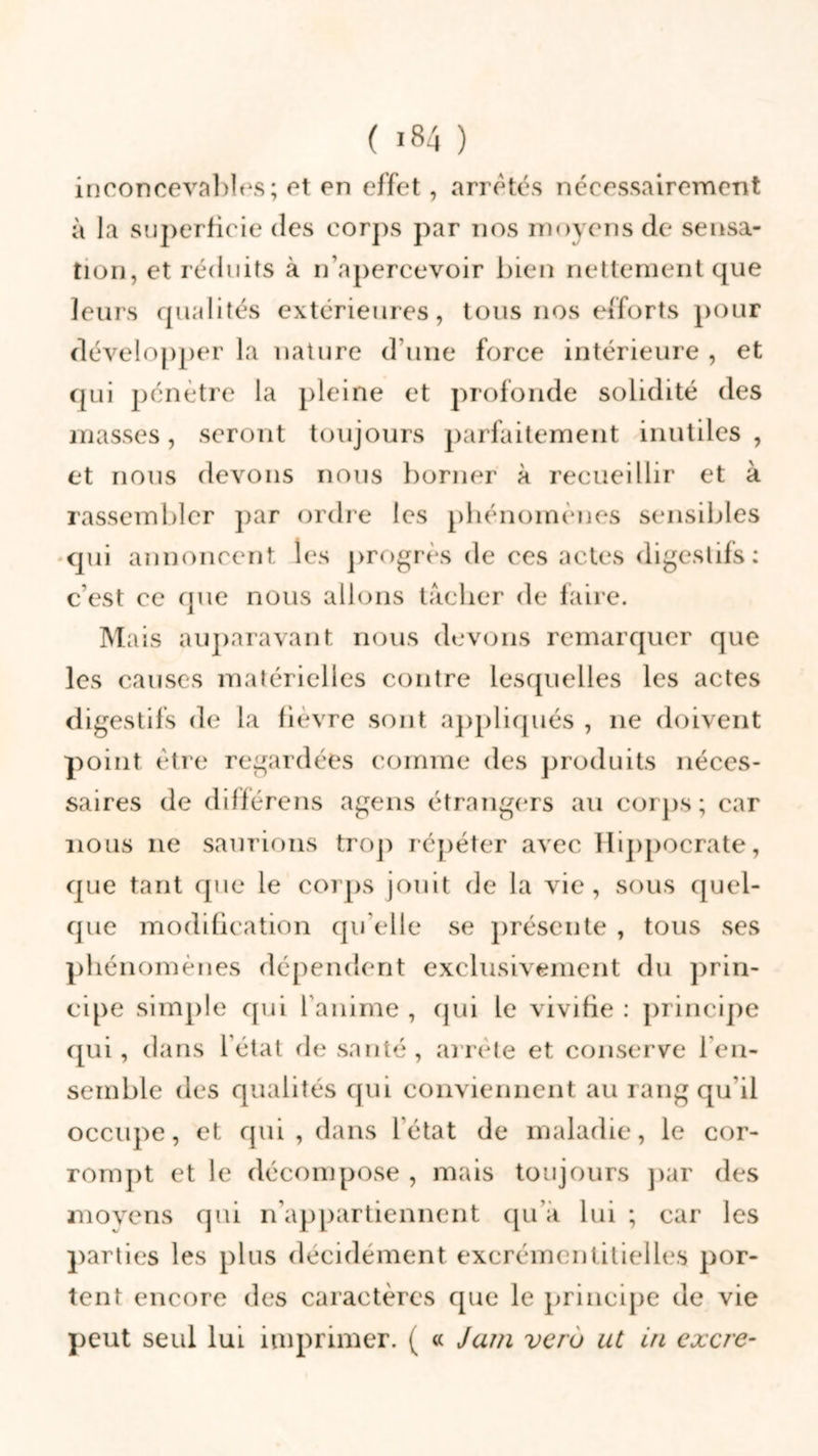 inconcevables; et en effet, arretés nécessairement à la superficie des corps par nos moyens de sensa- tion, et réduits à n’apercevoir bien nettement que leurs qualités extérieures, tous nos efforts pour développer la nature d’une force intérieure , et qui pénètre la pleine et profonde solidité des masses, seront toujours parfaitement inutiles , et nous devons nous borner à recueillir et à rassembler par ordre les phénomènes sensibles qui annoncent les progrès de ees actes digestifs: c’est ce que nous allons tacher de faire. Mais auparavant nous devons remarquer que les causes matérielles contre lesquelles les actes digestifs de la fièvre sont appliqués , 11e doivent point être regardées comme des produits néces- saires de différens agens étrangers au corps; car nous ne saurions trop répéter avec Hippocrate, que tant que le corps jouit de la vie, sous quel- que modification qu elle se présente , tous ses phénomènes dépendent exclusivement du prin- cipe simple qui 1 anime , qui le vivifie : principe qui, dans létat de santé, arrête et conserve l’en- semble des qualités qui conviennent au rang qu’il occupe, et qui, dans létat de maladie, le cor- rompt et le décompose , mais toujours par des moyens qui n’appartiennent qu’a lui ; car les parties les plus décidément excrémentitielles por- tent encore des caractères que le principe de vie peut seid Iul imprimer. ( « Jam veru ut in excre-