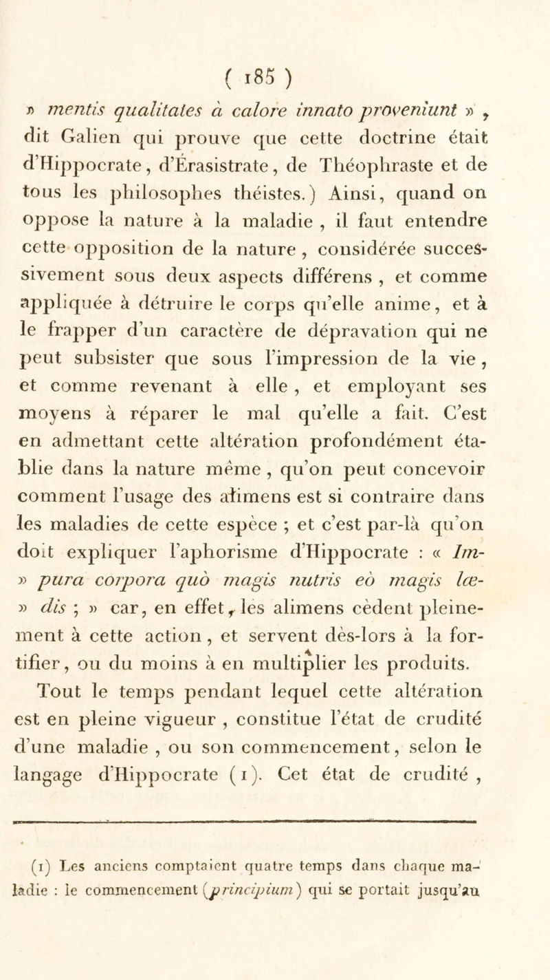 j) mentis qualitates à calore inncito proveniunt » y dit Galien qui prouve que cette doctrine était d’Hippocrate, d’Érasistrate, de Théophraste et de tous les philosophes théistes. ) Ainsi, quand on oppose la nature à la maladie , il faut entendre cette opposition de la nature , considérée succes- sivement sous deux aspects différens , et comme appliquée à détruire le corps qu’elle anime, et à le frapper d’un caractère de dépravation qui ne peut subsister que sous l’impression de la vie , et comme revenant à elle , et employant ses moyens à réparer le mal qu’elle a fait. C’est en admettant cette altération profondément éta- blie dans la nature meme , qu’on peut concevoir comment l’usage des aiimens est si contraire dans les maladies de cette espèce ; et c’est par-là qu’on doit expliquer l’aphorisme d’Hippocrate : « 1m- y> pura corpora quô ma pis nutris eô magis Ice- » dis ; » car, en effet r les aiimens cèdent pleine- ment à cette action , et servent dès-lors à la for- tifier, ou du moins à en multiplier les produits. Tout le temps pendant lequel cette altération est en pleine vigueur , constitue l’état de crudité d’une maladie , ou son commencement, selon le langage d Hippocrate ( i ). Cet état de crudité , (i) Les anciens comptaient quatre temps dans chaque ma- ladie : le commencement (principium ) qui se portait jusqu’au