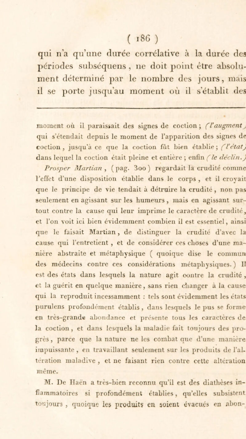 qui n'a qu'une durée corrélative à la durée des périodes subséquens , 11e doit point être absolu- ment déterminé par le nombre des jours, mais il se porte jusqu’au moment où il s’établit des moment où il paraissait des signes de coclion ; (Vaugment qui s’étendait depuis le moment de l’apparition des signes de coction, jusqu’à ce que la coction fût bien établie; (V état J dans lequel la coction était pleine et entière ; enfin (le déclin.y Prosper Martian , ( pag. 3oo ) regardait la crudité comme l’effet d’une disposition établie dans le corps , et il croyait que le principe de vie tendait à détruire la crudité , non pas seulement en agissant sur les humeurs , mais en agissant sur- tout contre la cause qui leur imprime le caractère de crudité, et l’on voit ici bien évidemment combien il est essentiel, ainsi que le faisait Martian, de distinguer la crudité d’avec la cause qui l'entretient , et de considérer ces choses d’une ma- nière abstraite et métaphysique ( quoique dise le commun des médecins contre ces considérations métaphysiques.) 11 est des états dans lesquels la nature agit oontre la crudité , et la guérit en quelque manière, sans rien changer à la cause qui la reproduit incessamment : tels sont évidemment les états purulens profondément établis , dans lesquels le pus se forme en très-grande abondance et présente tous les caractères de la coction, et dans lesquels la maladie fait toujours des pro- grès, parce que la nature ne les combat que d’une manière impuissante , en travaillant seulement sur les produits de l’al- tération maladive , et ne faisant rien contre cette altération même. M. I)e Ilaën a très-bien reconnu qu’il est des diathèses in- flammatoires si profondément établies, qu’elles subsistent toujours , quoique les produits en soient évacués en abon-