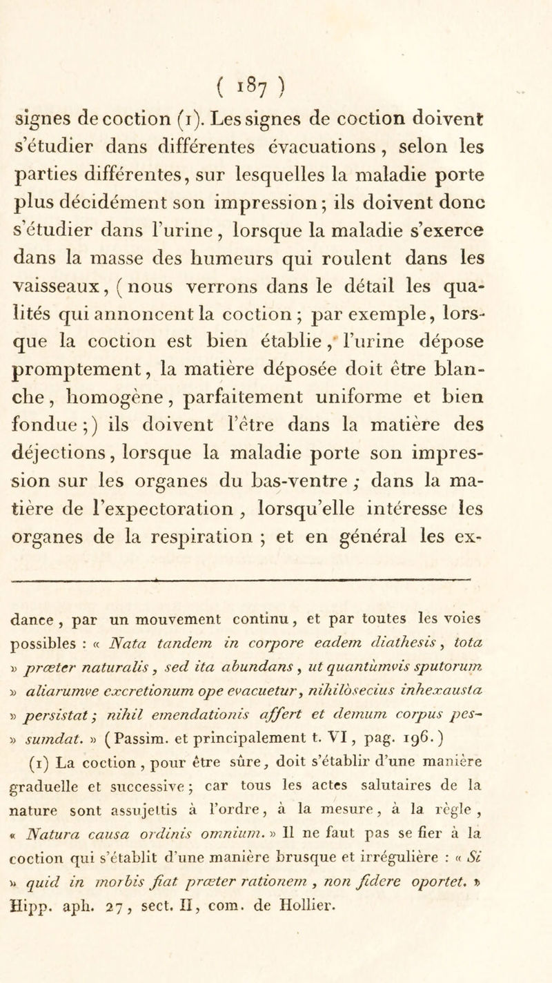 signes décoction (i). Les signes de coction doivent s’étudier dans différentes évacuations, selon les parties différentes, sur lesquelles la maladie porte plus décidément son impression; ils doivent donc s’étudier dans l’urine, lorsque la maladie s’exerce dans la masse des humeurs qui roulent dans les vaisseaux, ( nous verrons dans le détail les qua- lités qui annoncent la coction; par exemple, lors- que la coction est bien établie, l’urine dépose promptement, la matière déposée doit être blan- che , homogène, parfaitement uniforme et bien fondue ; ) ils doivent l’être dans la matière des déjections, lorsque la maladie porte son impres- sion sur les organes du bas-ventre ; dans la ma- tière de l’expectoration , lorsqu’elle intéresse les organes de la respiration ; et en général les ex- dance , par un mouvement continu, et par toutes les voies possibles : « Nota tandem in corpore eadem diathesis, ta ta x&gt; prœter naturalis, sed ita abundans , ut quantinnvis sputorum &gt;; aliarumve excretionum ope evacuetur, nihilosecius inheæausta y&gt; persistât; nihil emendationis offert et demum corpus pes- » sumdat. » (Passim. et principalement t. VI, pag. 196.) (1) La coction , pour être sûre, doit s’établir d’une manière graduelle et successive ; car tous les actes salutaires de la nature sont assujettis à l’ordre, à la mesure, à 1a. règle, « Natura causa ordinis omnium. » 11 ne faut pas se fier à la coction qui s’établit d’une manière brusque et irrégulière : « Si » quid in morbis fiat, prœter rationem , non fidcre oportet. *&gt; Hipp. apli. 27, sect. II, com. de Hollier.