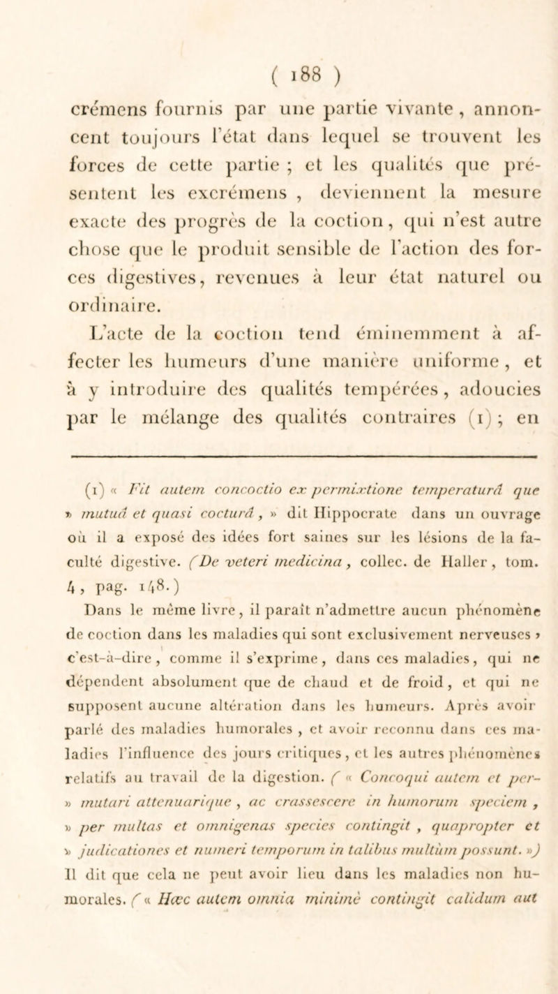 ( >88 ) crémens fournis par une partie vivante , annon- cent toujours l'état dans lequel se trouvent les forces de cette partie ; et les qualités que pré- sentent les excréinens , deviennent la mesure exacte des progrès de la coction, qui n’est autre chose que le produit sensible de l’action des for- ces digestives, revenues à leur état naturel ou ordinaire. L’acte de la coction tend éminemment à af- fecter les humeurs d’une manière uniforme, et à y introduire des qualités tempérées , adoucies par le mélange des qualités contraires i ; en (i) « Fit autem concoctio ex permixtione temperaturâ que r> mutua et quasi cocturâ, » dit Hippocrate dans un ouvrage où il a exposé des idées fort saines sur les lésions de la fa- culté digestive, ( De veteri medicina, collée, de llaller, tom. A, pag. i/*8.) Dans le même livre, il paraît n’admettre aucun phénomène de coction dans les maladies qui sont exclusivement nerveuses > c'est-à-dire, comme il s’exprime, dans ces maladies, qui ne dépendent absolument que de chaud et de froid , et qui ne supposent aucune altération dans les humeurs. Après avoir parlé des maladies humorales , et avoir reconnu dans ces ma- ladies l'influence des jours critiques, et les autres phénomènes relatifs au travail de la digestion. ( « Concoqui autem et per- » mutari attenuarique , ac crassesrerc in humorum specicm , \> per multas et omnigeaas species coati agit , quapropter et v> juilicationes et numeri temporum ia talibus multùm possunt. ») Il dit que cela ne peut avoir lieu dans les maladies non hu- morales. C « Hœc autem oinnia mi aime contingit calidum aul