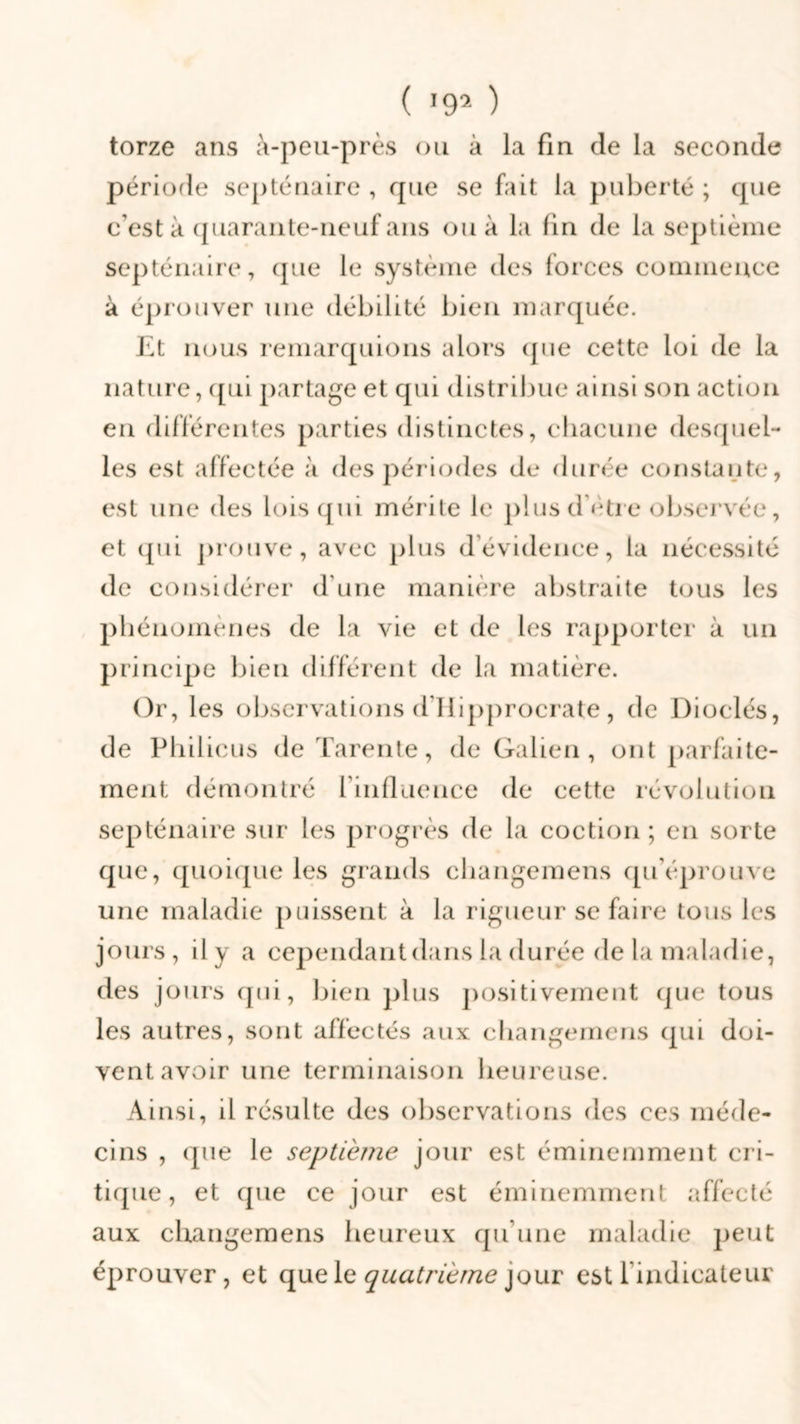 torze ans à-peu-près ou à la fin de la seconde période septénaire , que se fait la puberté ; que c’est à quarante-neuf ans ou à la lin de la septième septénaire, que le système des forces commence à éprouver une débilité bien marquée. Et nous remarquions alors (pie cette loi de la nature, qui partage et qui distribue ainsi son action en différentes parties distinctes, chacune desquel- les est affectée à des périodes de durée constante, est une des lois qui mérite le plus d’ètre observée, et ipii prouve, avec plus d’évidence, la nécessité de considérer d’une manière abstraite tous les phénomènes de la vie et de les rapporter à un principe bien différent de la matière. Or, les observations d’Ilipprocrate, de Dioclés, de Philicus de Tarente, de Galien, ont parfaite- ment démontré l’influence de cette révolution septénaire sur les progrès de la coction ; en sorte que, quoique les grands changemens qu’éprouve une maladie puissent à la rigueur se faire tous les jours , il y a cependantdans la durée de la maladie, des jours qui, bien plus positivement que tous les autres, sont affectés aux changemens (pii doi- vent avoir une terminaison heureuse. Ainsi, il résulte des observations des ees méde- cins , que le septième jour est éminemment cri- tique, et que ce jour est éminemment affecté aux changemens heureux qu’une maladie peut éprouver, et que le quatrième jour est l’indicateur