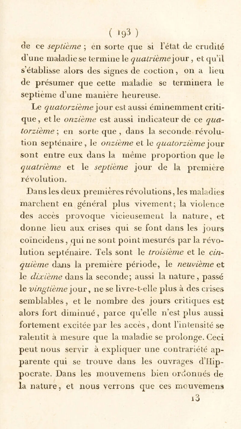 ( «93 ) de ce septième ; en sorte que si létat de crudité d une maladie se termine le quatrième\o\xv, et qu’il s’établisse alors des signes de coction, on a lieu de présumer que cette maladie se terminera le septième d une manière heureuse. Le quatorzième jour est aussi éminemment criti- que , et le onzième est aussi indicateur de ce qua- torzième \ en sorte que, dans la seconde révolu- tion septénaire, le onzième et le quatorzième jour sont entre eux dans la même proportion que le quatrième et le septième jour de la première révolution. Dans les deux premières révolutions, les maladies marchent en général plus vivement; la violence des accès provoque vicieusement la nature, et donne lieu aux crises qui se font dans les jours coïncidens, qui ne sont point mesurés par la révo- lution septénaire. Tels sont le troisième et le cin- quième dans la première période, le neuvième et le dixième dans la seconde; aussi la nature, passé le vingtième jour, ne se livre-t-elle plus à des crises semblables, et le nombre des jours critiques est alors fort diminué, parce qu’elle n’est plus aussi fortement excitée par les accès, dont l’intensité se ralentit à mesure que la maladie se prolonge. Ceci peut nous servir à expliquer une contrariété ap- parente qui se trouve dans les ouvrages d’IIip- pocrate. Dans les mouvemens bien ordonnés de la nature, et nous verrons que ces mouvemens i3