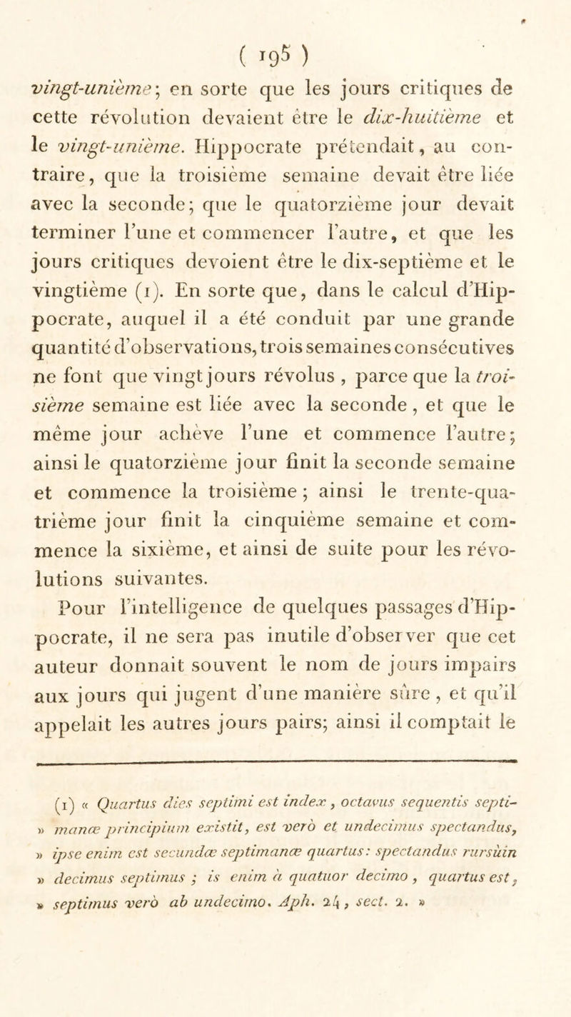 vingt-unième; en sorte que les jours critiques de cette révolution devaient être le dix-huitième et le vingt-unième. Hippocrate prétendait, au con- traire, que la troisième semaine devait être liée avec la seconde; que le quatorzième jour devait terminer l’une et commencer l’autre, et que les jours critiques dévoient être le dix-septième et le vingtième (i). En sorte que, dans le calcul d’Hip- pocrate, auquel il a été conduit par une grande quantité d’observations, trois semaines consécutives ne font que vingt jours révolus , parce que la troi- sième semaine est liée avec la seconde, et que le même jour achève l’une et commence l’autre; ainsi le quatorzième jour finit la seconde semaine et commence la troisième ; ainsi le trente-qua- trième jour finit la cinquième semaine et com- mence la sixième, et ainsi de suite pour les révo- lutions suivantes. Pour rintelligence de quelques passages d’Hip- pocrate, il ne sera pas inutile d’observer que cet auteur donnait souvent le nom de jours impairs aux jours qui jugent d’une manière sure , et qu'il appelait les autres jours pairs; ainsi il comptait le (i) « Quartus cites septimi est index., octavus sequentis septi- » manœ principium existit, est ver b et undecimus spectandus, » ipse enirn est secundœ septimanœ quartus: spectandus rursüin » âecimus septimus ; is enirn à quatuor decimo , quartus est. » septimus vero ab undecirno. Aph. 24, sect. 2. »