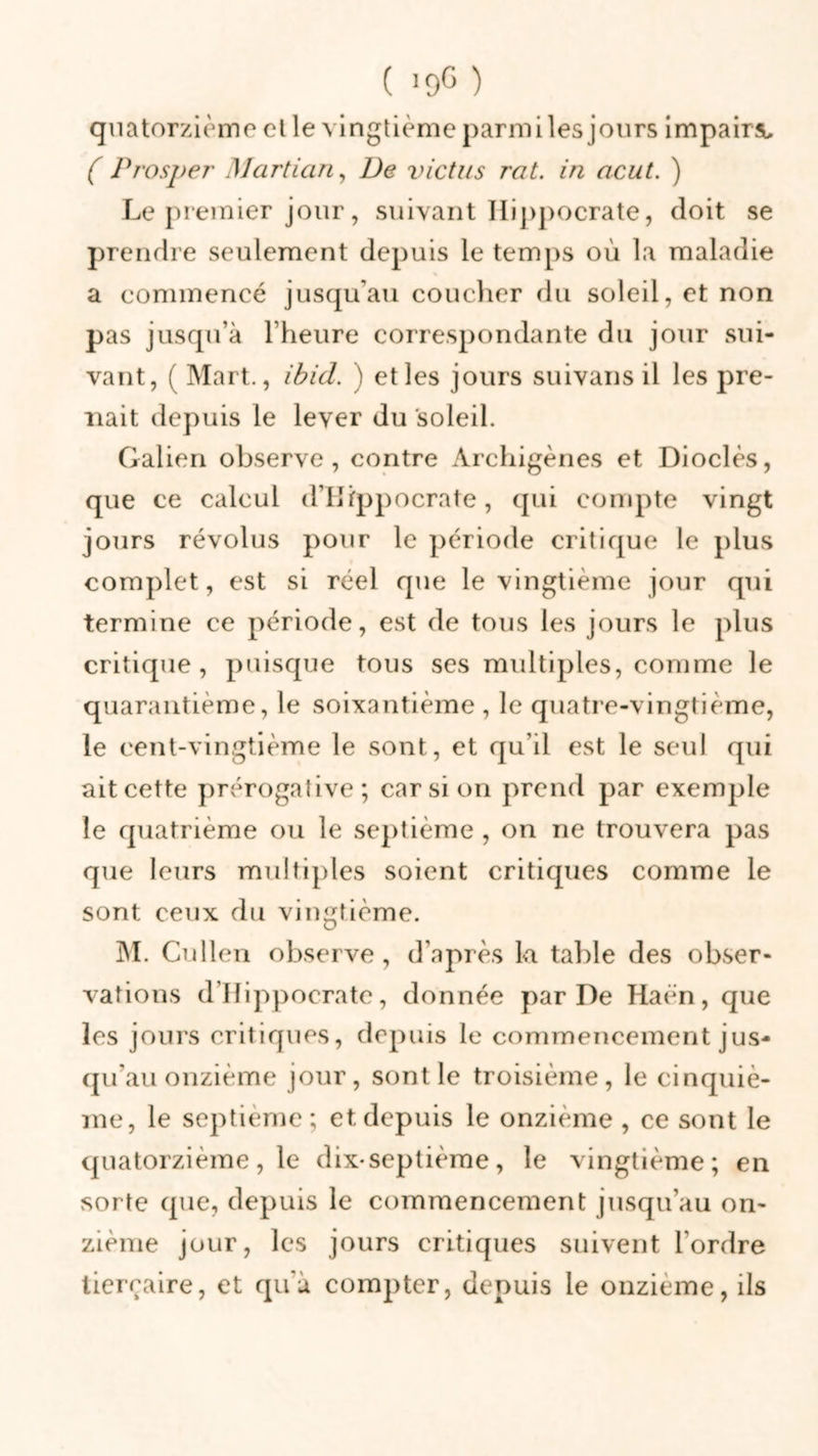 ( *9° ) quatorzième et le vingtième parmi les jours impairs, ( Prosper Marti an, De victus rat. in acut. ) Le premier jour, suivant Hippocrate, doit se prendre seulement depuis le temps où la maladie a commencé jusqu'au coucher du soleil, et non pas jusqu’à l’heure correspondante du jour sui- vant, ( Mart., ibid. ) et les jours suivans il les pre- nait depuis le lever du soleil. Galien observe, contre Archigènes et Dioclès, que ce calcul d’Hippocrate, qui compte vingt jours révolus pour le période critique le plus complet, est si réel que le vingtième jour qui termine ce période, est de tous les jours le plus critique, puisque tous ses multiples, comme le quarantième, le soixantième, le quatre-vingtième, le cent-vingtième le sont, et qu’il est le seul qui ait cette prérogative; car si on prend par exemple le quatrième ou le septième , on ne trouvera pas que leurs multiples soient critiques comme le sont ceux du vingtième. M. Cullen observe, d’après la table des obser- vations d’Hippocrate, donnée par De Haën, que les jours critiques, depuis le commencement jus- qu'au onzième jour, sont le troisième, le cinquiè- me, le septième; et depuis le onzième , ce sont le quatorzième, le dix-septième, le vingtième; en sorte que, depuis le commencement jusqu’au on- zième jour, les jours critiques suivent l'ordre tiercaire, et qu'à compter, depuis le onzième, ils