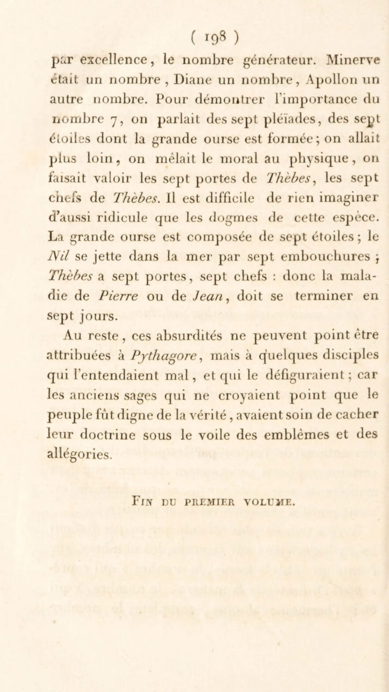 par excellence, le nombre générateur. Minerve était un nombre , Diane un nombre, Apollon un autre nombre. Pour démontrer l'importance du nombre 7, on parlait des sept pléiades, des sept étoiles dont la grande ourse est formée; on allait plus loin, on mêlait le moral au physique, on faisait valoir les sept portes de Thèbes, les sept ciiefs de Thèbes. Il est difficile de rien imaginer d’aussi ridicule que les dogmes de cette espèce. La grande ourse est composée de sept étoiles ; le Nil se jette dans la mer par sept embouchures ; Thèbes a sept portes, sept chefs : donc la mala- die de Pierre ou de Jean, doit se terminer en sept jours. Au reste, ces absurdités ne peuvent point être attribuées à Pythagore, mais à quelques disciples qui l’entendaient mal, et qui le défiguraient ; car les anciens sages qui ne croyaient point que le peuple fut digne de la vérité, avaient soin de cacher leur doctrine sous le voile des emblèmes et des allégories. Fin du premier volume.