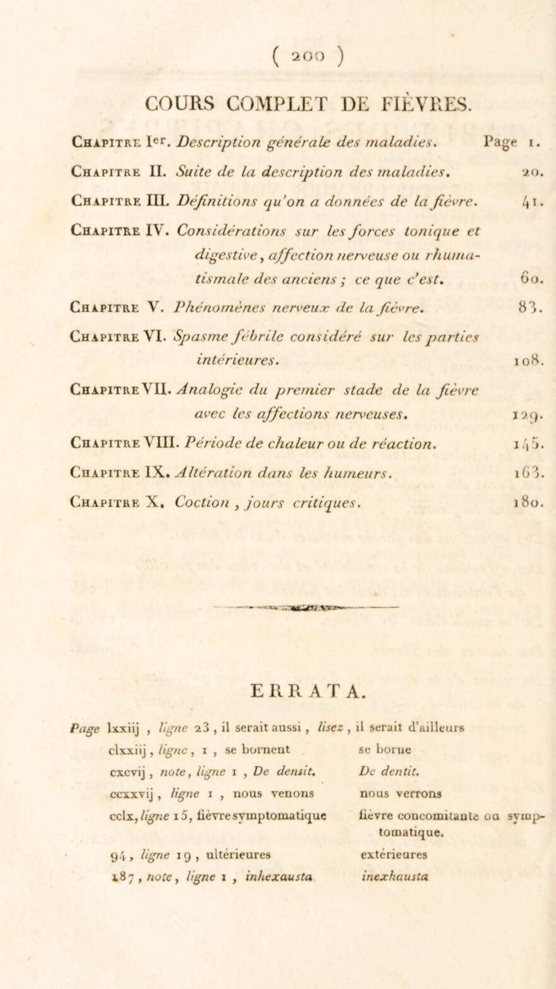 ( 200 ) COURS COMPLET DE FIÈVRES. Chapitre Ier. Description générale des maladies. Page i. Chapitre IL Suite de la description des maladies. 20. Chapitre III. Définitions qu’on a données de la fièvre. 41* Chapitre IV. Considérations sur les forces tonique et digestivey affection nerveuse ou rhuma- tismale des anciens ; ce que c’est. 60. Chapitre V. Phénomènes nerveux de la fièvre. 83. Chapitre VI. Spasme fébrile considéré sur les parties intérieures. 108. Chapitre VII. Analogie du premier stade delà fièvre avec les affections nerveuses. 129. Chapitre VIII. Période de chaleur ou de réaction. 1 \5. Chapitre IX. Altération dans les humeurs. 163. Chapitre X. Coction , jours critiques. 180. ERRATA. Page lxxiij , ligne 23, il serait aussi , lisez , il serait d’ailleurs clxxiij , ligne, 1 , se bornent cxcvij , note, ligne 1 , De démit. ccxxvij , ligne 1 , nous venons cc\x,ligne i5, lièvre symptomatique 94 , ligne 19 , ultérieures 187 , note y ligne 1 , inhexausta se borne De dentit. nous verrons lievre concomitante ou symp- tomatique. extérieures inexhausta