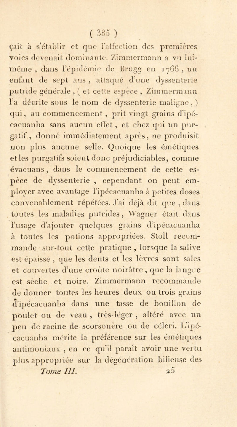 çait à s’établir et que l’affection des premières voies devenait dominante. Zimmermann a vu lui- même , dans l’épidémie de Brugg en 1766, un enfant de sept ans , attaqué d’une dysscnterie putride générale , ( et cette espèce , Zimmermann l’a décrite sous le nom de dyssenterie maligne, ) qui, au commencement , prit vingt grains d’ipé- cacuanlia sans aucun effet, et chez qui un pur- gatif , donné immédiatement après, ne produisit non plus aucune selle. Quoique les émétiques et les purgatifs soient donc préjudiciables, comme évacuans, dans le commencement de cette es- pèce de dyssenterie , cependant on peut em- ployer avec avantage l’ipécacuanha à petites doses convenablement répétées. J’ai déjà dit que , dans toutes les maladies putrides, Wagner était dans l’usage d’ajouter quelques grains d’ipécaeuanlia à toutes les potions appropriées. Stoll recom- mande sur-tout cette pratique , lorsque la salive est épaisse , que les dents et les lèvres sont sales et couvertes d’une croûte noirâtre, que la langue est sèche et noire. Zimmermann recommande de donner toutes les heures deux ou trois grains d’ipécaeuanha dans une tasse de bouillon de poulet ou de veau , très-léger , altéré avec un peu de racine de scorsonère ou de céleri. L’ipé- cacuanha mérite la préférence sur les émétiques antimoniaux , en ce qu’il paraît avoir une vertu plus appropriée sur la dégénération bilieuse des Tome 111. 2 5