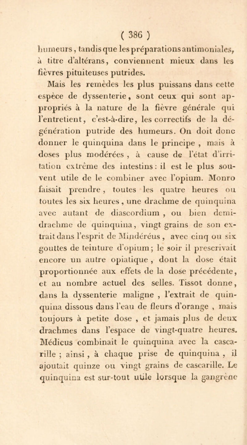 humeurs, tandis que les préparations antimoniales, à titre d’altérans, conviennent mieux dans les fièvres pituiteuses putrides. Mais les remèdes les plus puissans dans cette espèce de dyssenterie, sont ceux qui sont ap- propriés à la nature de la fièvre générale qui l'entretient, c'est-à-dire, les correctifs de la dé- génération putride des humeurs. On doit donc donner le quinquina dans le principe , mais à doses plus modérées , à cause de l'état d’irri- tation extrême des intestins: il est le plus sou- vent utile de le combiner avec l’opium. Monro faisait prendre, toutes les quatre heures ou toutes les six heures, une drachme de quinquina avec autant de diascordium , ou bien demi- drachme de quinquina, vingt grains de son ex- trait dans l’esprit de Mindéréus , avec cinq ou six gouttes de teinture d’opium; le soir il prescrivait encore un autre opiatique , dont la dose était proportionnée aux effets de la dose précédente, et au nombre actuel des selles. Tissot donne, dans la dyssenterie maligne , l’extrait de quin- quina dissous dans l’eau de fleurs d’orange , mais toujours à petite dose , et jamais plus de deux drachmes dans l’espace de vingt-quatre heures. Médicus combinait le quinquina avec la casca- rille ; ainsi , à chaque prise de quinquina , il ajoutait quinze ou vingt grains de cascarille. Le quinquina est sur-tout utile lorsque la gangrène