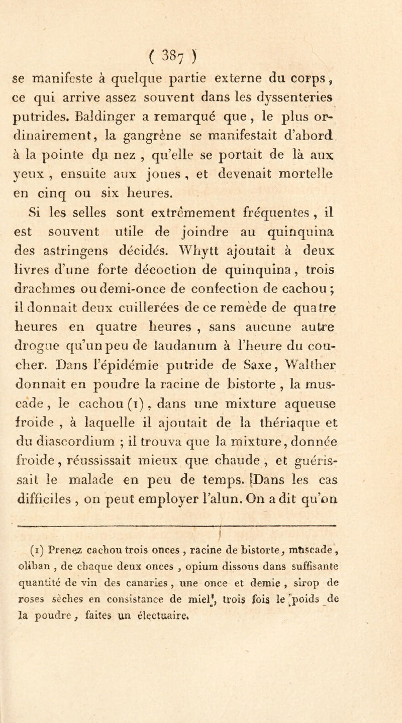 se manifeste à quelque partie externe du corps, ce qui arrive assez souvent dans les dyssenteries putrides. Baldinger a remarqué que , le plus or- dinairement, la gangrène se manifestait d’abord à la pointe du nez , qu’elle se portait de là aux yeux , ensuite aux joues , et devenait mortelle en cinq ou six heures. Si les selles sont extrêmement fréquentes , il est souvent utile de joindre au quinquina des astringens décidés. Whytt ajoutait à deux livres d’une forte décoction de quinquina, trois drachmes ou demi-once de confection de cachou ; il donnait deux cuillerées de ce remède de quatre heures en quatre heures , sans aucune autre drogue qu’un peu de laudanum à l’heure du cou- cher. Dans l’épidémie putride de Saxe, Walther donnait en poudre la racine de bistorte , la mus- cade, le cachou (i), dans une mixture aqueuse froide , à laquelle il ajoutait de la thériaque et du diascordium ; il trouva que la mixture, donnée froide, réussissait mieux que chaude , et guéris- sait le malade en peu de temps. [Dans les cas difficiles , on peut employer l’alun. On a dit qu’on (i) Prenez cachou trois onces , racine de bistorte, mùscade, oliban , de chaque deux onces , opium dissous dans suffisante quantité de vin des Canaries , une once et demie , sirop de roses sèches en consistance de miel1, trois fois le 'poids de la poudre, faites un électuaire.