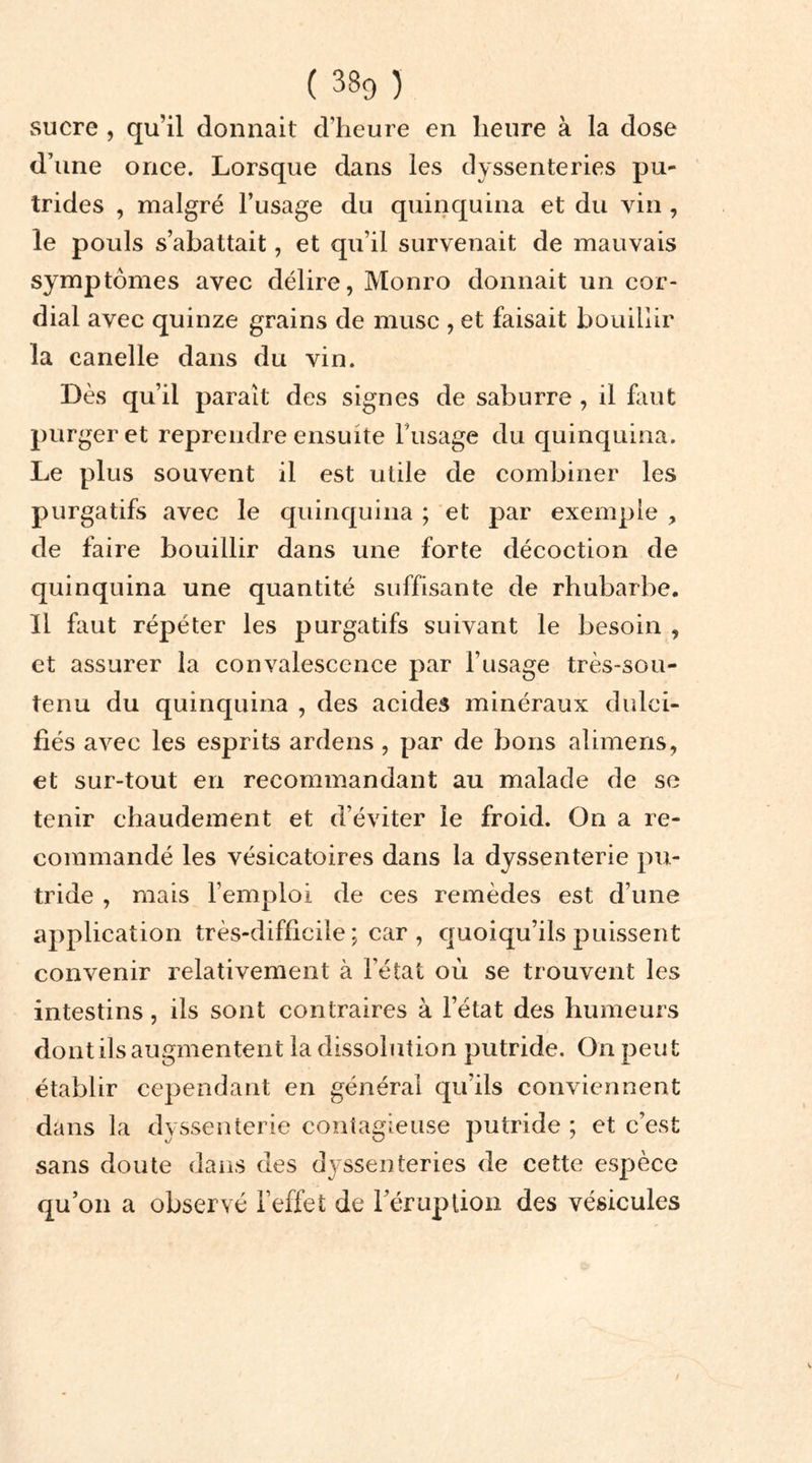 sucre , qu’il donnait d’heure en heure à la dose d’une once. Lorsque dans les dyssenteries pu- trides , malgré l’usage du quinquina et du vin , le pouls s’abattait, et qu’il survenait de mauvais symptômes avec délire, Monro donnait un cor- dial avec quinze grains de musc , et faisait bouillir la canelle dans du vin. Dès qu’il paraît des signes de saburre , il faut purger et reprendre ensuite Fusage du quinquina. Le plus souvent il est utile de combiner les purgatifs avec le quinquina ; et par exemple , de faire bouillir dans une forte décoction de quinquina une quantité suffisante de rhubarbe. Il huit répéter les purgatifs suivant le besoin , et assurer la convalescence par l’usage très-sou- tenu du quinquina , des acides minéraux dulci- fiés avec les esprits ardens , par de bons alimens, et sur-tout en recommandant au malade de se tenir chaudement et d’éviter le froid. On a re- commandé les vésicatoires dans la dyssenterie pu- tride , mais l’emploi de ces remèdes est d’une application très-difficile; car, quoiqu’ils puissent convenir relativement à l’état où se trouvent les intestins, ils sont contraires à l’état des humeurs dont ils augmentent la dissolution putride. On peut établir cependant en général qu’ils conviennent dans la dyssenterie contagieuse putride ; et c’est sans doute dans des dyssenteries de cette espèce qu’on a observé l’effet de l’éruption des vésicules